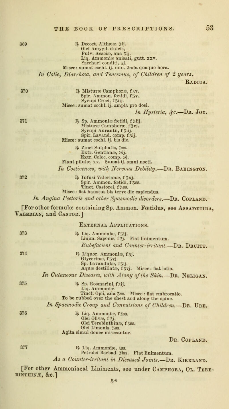369 R- Decoct. Altha?a?, 3ij. Olei Amygd. dulcis, Pulv. Acacias, ana 5ij. Liq. Ammonia-* anisa'ti, gutt. xxv. Sacchari conditi, 5j. Misce: sumat cochl. ij. min. 2nda quaque hora. In Colic, Diarrhoea, and Tenesmus, of Children of 2 years. Radius. 370 IJ. Mistura? Camphoras, f 5v. Spir. Ammon. foetidi, f 5v. Syrupi Croci, f 5iij. Misce: sumat cochl. ij. ampla pro dosi. In Hysteria, §c.—Dr. Joy. 371 R- Sp. Ammonias fostidi, f Siij. Mistura? Camphoras, f 3vj. Syrupi Aurantii, f Siij. Spir. Lavand. comp. f 3ij. Misce: sumat cochl. ij. bis die. R< Zinci Sulphatis, 3ss. Extr. Gentiana?, 3ij. Extr. Coloc. comp. 3j. Fiant pilulas, xx. Sumat ij. omni nocti. In Costiveness, with Nervous Debility.—Dr. Babington. 372 R< Infusi Valeriana?, f5xj. Spir. Ammon. foetidi, f 5ss. Tinct. Castorei, f 5ss. Misce: fiat haustus bis terve die capiendus. In Angina Pectoris and other Spasmodic disorders.—Dr. Copland. [For other formulae containing Sp. Ammon. Fcetidus, see Assafostida, Valerian, and Castor.] External Applications. 373 1$. Liq. Ammonia?, f 5ij. Linim. Saponis, f Sj. Fiat linimentum. Rubefacient and Counter-irritant.—Dr. Druitt. 374 R. Liquor. Ammonias, f 5j. Glycerine, f 3yj. Sp. Lavandula?, f5ij. Aqua? destillatas, f 3vj. Misce: fiat lotio. In Cutaneous Diseases, with Atony of the Skin.—Dr. Neligan. 375 R. Sp. Rosmarini, f 3ij. Liq. Ammonia1, Tinct. Opii, ana jss. Misce : fiat embrocatio. To be rubbed oyer the chest and along the spine. In Spasmodic Croup and Convulsions of Children.—Dr. Ure. 376 R» Liq. Ammoninp, f 3ss. Olei Olivas, f Sj- Olei Terebintbinas, f Sss. Olei Limonis, 5ss. Agita simul donee misceantur. Dr. Copland. 377 R< Liq. Ammonia?, 3ss. Petrolei Barbad. 3iss. Fiat linimentum. As a Counter-irritant in Diseased Joints.—Dr. Kirkland. [For other Ammoniacal Liniments, see under Camphora, Ol. Tere- bintiiin^;, &c] 5*