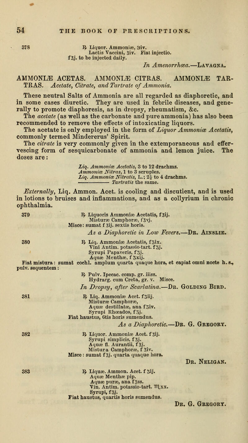 378 R Liquor. Ammonite, 9iv. Lactis Vaccini, giv. Fiat injectio. f gj. to be injected daily. In Amenorrhea.—Lavagna. AMMONDE ACETAS. AMMONIA CITRAS. AMMONIA TAR- TRAS. Acetate, Citrate, and Tartrate of Ammonia. These neutral Salts of Ammonia are all regarded as diaphoretic, and in some cases diuretic. They are used in febrile diseases, and gene- rally to promote diaphoresis, as in dropsy, rheumatism, &c. The acetate (as well as the carbonate and pure ammonia) has also been recommended to remove the effects of intoxicating liquors. The acetate is only employed in the form of Liquor Ammonice Acetatis, commonly termed Mindererus' Spirit. The citrate is very commonly given in the extemporaneous and effer- vescing form of sesquicarbonate of ammonia and lemon juice. The doses are: Liq. Ammonice, Acetatis, 3 to 12 drachms. Ammonice Nitras, 1 to 3 scruples. Liq. Ammonice Nitratis, L.; 2£ to 4 drachms. Tartratis the same. Externally, Liq. Ammon. Acet. is cooling and discutient, and is used in lotions to bruises and inflammations, and as a collyrium in chronic ophthalmia. 379 R Liquoris Ammonise Acetatis, f gij. Misturas Camphoras, fgvj. Misce: sumat f gij. sextis horis. As a Diaphoretic in Low Fevers.—Dr. Ainslie. 380 R Liq. Ammonise Acetatis, f Six. Vini Antim. potassio-tart. f 5j. Syrupi Papaveris, f 5j. Aquas Menthas, f Sxij. Fiat mistura: sumat cochl. amplum quarta quaque hora, et capiat omni nocte h. s., pulv. sequentem: R Pulv. Ipecac, comp. gr. iiiss. Hydrarg. cum Creta, gr. v. Misce. In Dropsy, after Scarlatina.—Dr. Golding Bird. 381 R Liq. Ammonias Acet. f Siij. Misturas Camphoras, Aquas destillatas, ana f 5iv. Syrupi Rhoeados, f$j. Fiat haustus, 6tis horis sumendus. As a Diaphoretic.—Dr. G. Gregory. R Liquor. Ammonias Acet. f gij. Syrupi simplicis, f gj. Aquas fl. Aurantii, fgj. Mistura Camphoras, f giv. Misce : sumat fgj. quarta quaque hora. R Liquas. Ammon. Acet. f 5ij. Aquas Menthas pip. Aquas puras, ana f gss. Vin. Antim. potassio-tart. Tltxx. Syrupi, f 5j. Fiat haustus, quartis horis sumendus. Dr. Neligan. Dr. G. Gregory.