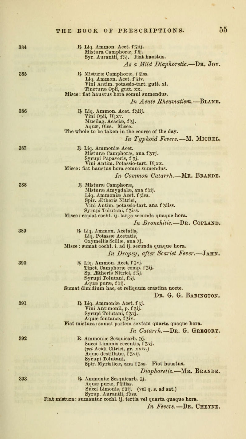 I}. Liq. Ammon. Acet. f Siij- Mistura Campboras, f 3j. Syr. Aurantii, f 5j. Fiat haustus. As a Mild Diaphoretic.—Dr. Joy. 385 R Mistime Camphoras, f 3iss. Liq. Ammon. Acet. f 5iv. Vini Antim. potassio-tart. gutt. xl. Tincturas Opii, gutt. xx. Misce: fiat haustus hora somni sumendus. In Acute Rheumatism.—Blane. 386 R Liq. Ammon. Acet. f 5iij. Vini Opii, lUxv. Mucilag. Acacias, f 3j. Aquae, Oiss. Misce. The whole to be taken in the course of the day. In Typhoid Fevers.—M.. Michel. 387 R Liq. Ammonias Acet. Misturas Camphoras, ana f 5vj. Syrupi Papaveris, f 3j. Vini Antim. Potassio-tart. TTtxx. Misce: fiat haustus hora somni sumendus. In Common Catarrh.—Mr. Brande. 388 R Misturas Camphorae, Misturas Amygdalas, ana f 3ij. Liq. Ammonias Acet. f 3iss. Spir. iEtheris Nitrici, Vini Antim. potassio-tart. ana f Siiss. Syrupi Tolutani, f 5iss. Misce: capiat cochl. ij. larga secunda quaque hora. In Bronchitis.—Dr. Copland. 389 R Liq. Ammon. Acetatis, Liq. Potassas Acetatis, Oxymellis Scillas, ana 3j. Misce: sumat cochl. i. ad ij. secunda quaque hora. In Dropsy, after Scarlet Fever.—Jahn. 390 R Liq. Ammon. Acet. f 3yj. Tinct. Camphoras comp. f 3ij. Sp. Athens Nitrici, f 5j. Syrupi Tolutani, f 3j. Aquas puras, f 3 ij. Sumat dimidium hac, et reliquum crastina nocte. Dr. G. G. Babington. 391 R Liq. Ammonias Acet. f 3j. Vini Antimonii, p. f 5ij. Syrupi Tolutani, f 3yj. Aquas fontanas, f 3iv. Fiat mistura: sumat partem sextam quarta quaque hora. In Catarrh.—Dr. G. Gregory. 392 R Ammonias Sesquicarb. 3j. Succi Limonis recentis, f 5vj. {vel Acidi Citrici, gr. xxiv.) Aquas destillatas, f 5vij. Syrupi Tolutani, Spir. Myristicas, ana f 5ss. Fiat haustus. Diaphoretic.—Mr. Brande. 393 R Ammonias Sesquicarb. 5j. Aquas puras, f Siiiss. Succi Limonis, f Sij. (vel q. s. ad sat.) Syrup. Aurantii, f 3s3. Fiat miatiira: sumantur cochl. ij. tertia vel quarta quaque hora. In Fevers.—Dr. Cheyne.