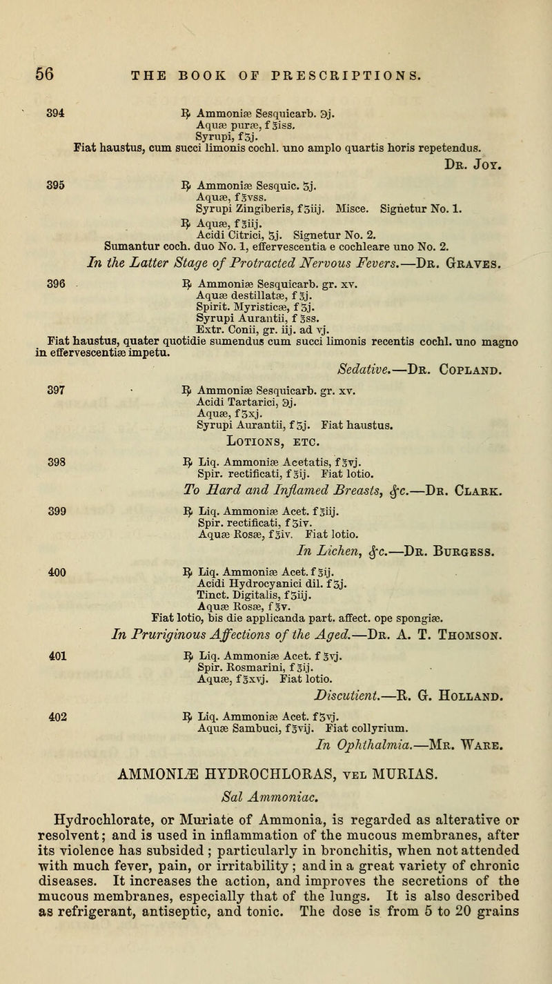394 R< Ammonia? Sesquicarb. 3j. Aqua? pura?, f giss. Syrupi, f Sj. Fiat haustus, cum succi limonis cochl. uno amplo quartis horis repetendus. Dr. Joy. 395 R< Ammonia? Sesquic. Sj. Aqua?, f gvss. Syrupi Zingiberis, f 5iij. Misce. Signetur No. 1. ]$ Aqua?, f giij. Acidi Citrici, Sj. Signetur No. 2. Sumantur coch. duo No. 1, effervescentia e cochleare uno No. 2. In the Latter Stage of Protracted Nervous Fevers.—Dr. Graves. 396 R< Ammonia? Sesquicarb. gr. xv. Aqua? destillata?, f gj. Spirit. Myristica?, f Sj. Syrupi Aurantii, f gss. Extr. Conii, gr. iij. ad vj. Fiat haustus, quater quotidie sumendus cum succi limonis recentis cochl. uno magno in effervescentias impetu. Sedative.—Dr. Copland. 397 • I?> Ammonia? Sesquicarb. gr. xv. Acidi Tartarici, 9j. Aqua?, f Sxj. Syrupi Aurantii, f Sj. Fiat haustus. Lotions, etc. 398 I£ Liq. Ammonia? Acetatis, f gvj. Spir. rectificati, f gij. Fiat lotio. To Hard and Inflamed Breasts, §c.—Dr. Clark. 399 R- Liq. Ammonia? Acet. f giij. Spir. rectificati, f Siv. Aqua? Rosa?, f giv. Fiat lotio. In Lichen, Sfc.—Dr. Burgess. 400 R< Liq. Ammonia? Acet. fgij. Acidi Hydrocyanici dil. f Sj. Tinct. Digitalis, f Siij. Aqua? Rosa?, f gv. Fiat lotio, bis die applicanda part, affect, ope spongia?. In Pruriginous Affections of the Aged.—Dr. A. T. Thomson. 401 I£ Liq. Ammonia? Acet. f gvj. Spir. Rosmarini, f gij. Aqua?, f gxvj. Fiat lotio. Discutient.—R. G. Holland. 402 I}» Liq. Ammonia? Acet. f Syj. Aqua? Sambuci, f gvij. Fiat collyrium. In Ophthalmia.—Mr. Ware. AMMONLE HYDROCHLORAS, vel MURIAS. Sal Ammoniac. Hydrochlorate, or Muriate of Ammonia, is regarded as alterative or resolvent; and is used in inflammation of the mucous membranes, after its violence has subsided ; particularly in bronchitis, when not attended with much fever, pain, or irritability ; and in a great variety of chronic diseases. It increases the action, and improves the secretions of the mucous membranes, especially that of the lungs. It is also described as refrigerant, antiseptic, and tonic. The dose is from 5 to 20 grains