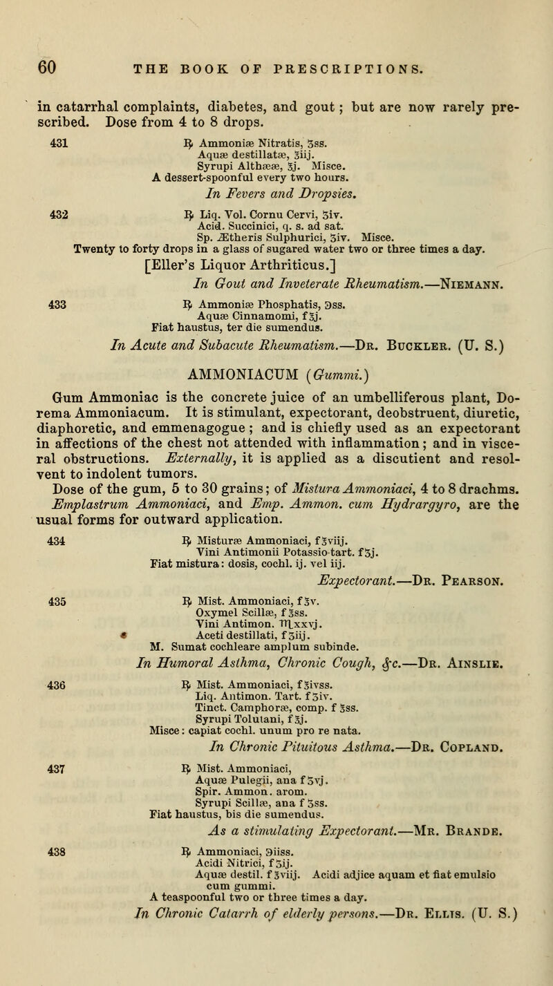 in catarrhal complaints, diabetes, and gout; but are now rarely pre- scribed. Dose from 4 to 8 drops. 431 IJ» Ammoniae Nitratis, 5ss. Aquae destillatae, giij. Syrupi Althaeas, Sj. Misce. A dessert-spoonful every two hours. In Fevers and Dn 432 IJ. Liq. Vol. Cornu Cervi, giv. Acid. Succinici, q. s. ad sat. Sp. iEtheris Sulphurici, 5iv. Misce. Twenty to forty drops in a glass of sugared water two or three times a day. [Eller's Liquor Arthriticus.] In Gout and Inveterate Rheumatism.—Niemann. 433 fy Ammoniae Phosphatis, 3ss. Aquae Cinnamomi, f gj. Fiat haustus, ter die sumendus. In Acute and Subacute Rheumatism.—Dr. Buckler. (U. S.) AMMONIACUM (Gummi.) Gum Ammoniac is the concrete juice of an umbelliferous plant, Do- rema Ammoniacum. It is stimulant, expectorant, deobstruent, diuretic, diaphoretic, and emmenagogue ; and is chiefly used as an expectorant in affections of the chest not attended with inflammation ; and in visce- ral obstructions. Externally, it is applied as a discutient and resol- vent to indolent tumors. Dose of the gum, 5 to 30 grains; of Mistura Ammoniaci, 4 to 8 drachms. Emplastrum Ammoniaci, and Emp. Ammon. cum Hydrargyro, are the usual forms for outward application. 434 fy Misturae Ammoniaci, f gviij. Vini Antimonii Potassio tart, f 5j. Fiat mistura: dosis, cochl. ij. vel iij. Expectorant.—Dr. Pearson. 435 fy Mist. Ammoniaci, f 3v. Oxymel Scillae, f gss. Vini Antimon. ntxxvj. * Acetidestillati, f 5iij. M. Sumat cochleare amplum subinde. In Humoral Asthma, Chronic Cough, $c.—Dr. Ainslie. 436 I£ Mist. Ammoniaci, f Sivss. Liq. Antimon. Tart, f 5iv. Tinct. Camphoraa, comp. f gss. Syrupi Tolutani, f Sj. Misce: capiat cochl. unum pro re nata. In Chronic Pituitous Asthma.—Dr. Copland. 437 !$■ Mist. Ammoniaci, Aquae Pulegii, ana f 5vj. Spir. Ammon. arom. Syrupi Scillae, ana f 5ss. Fiat haustus, bis die sumendus. As a stimulating Expectorant.—Mr. Brande. 438 IJi Ammoniaci, 3iiss. Acidi Nitrici, f 5ij. Aquae destil. f Sviij. Acidi adjice aquam et fiat emulsio cum gummi. A teaspoonful two or three times a day. In Chronic Catarrh of elderly persons.—Dr. Ellts. (U. S.)