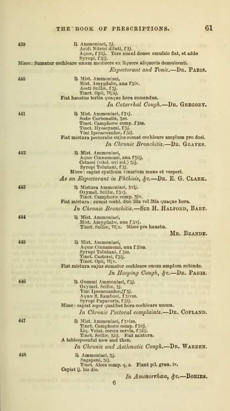 439 R Ammoniaci, 5j. Acidi Nitrici diluti, f 5j. Aqua?, f giij. Tere simul donee emulsio fiat, et adde Syrupi, f 5ij. Misce: Sumatur cochleare unum mediocre ex liquore aliquovis demulcenti. Expectorant and Tonic.—Dr. Paris. 440 R Mist. Ammoniaci, Mist. Amygdala?, ana f 5iv. Aceti Scilla?, f 5j. Tinct. Opii, TTLiij. Fiat haustus tertia quaque hora sumendus. In Catarrhal Cough.—Dr. Gregory. 441 R Mist. Ammoniaci, f Svj. Soda? Carbonatis, 5ss. Tinct. Camphora? comp. f Sss. Tinct. Hyoscyami, f 3j. Vini Ipecacuanha?, f 5ij. Fiat mistura pectoralis cujus sumat cochleare amplum pro dosi. In Chronic Bronchitis.—Dr. Graves. 442 R Mist. Ammoniaci, Aqua? Cinnamomi, ana f 3iij. Cetacei (vitel. ovi sol.) 5ij. Syrupi Tolutani, f5j. Misce : capiat cyathum vinarium mane et vesperi. As an Expectorant in Phthisis, §c.—Dr. E. G. Clark. 443 R Mistura Ammoniaci, 3vij. Oxymel. Scilla?, f 5vj. Tinct. Camphora? comp. 3iv. Fiat mistura: sumat cochl. duo 2da vel 3tia quaque hora. In Chronic Bronchitis.—Sir H. Halford, Bart. 444 R Mist. Ammoniaci, Mist. Amygdala?, ana f 5vj. Tinct. Scilla?, Tllx. Misce pro haustu. Mr. Brande. 445 R Mist. Ammoniaci, Aquas Cinnamomi, ana f Siss. Syrupi Tolutani, f 2ss. Tinct. Castorei, f 5ij. Tinct. Opii, Tllv. Fiat mistura cujus sumatur cochleare unum amplum subinde. In Hooping Cough, £c.—Dr. Paris. 446 R Gummi Ammoniaci, f 5j. Oxymel. Scilla?, 3j. Yini Ipecacuanha\ff 3j. Aqua? fl. Sambuci, f givgs. Syrupi Papaveris, f 5ij. Misce: capiat a>ger qualibet hora cochleare unum. In Chronic Pectoral complaints.—Dr. Copland. 447 R Mist. Ammoniaci, fSviss. Tinct. Camphora? comp. f 5vj. Liq. Volat. cornu cervia, f Siij. Tinct. Scilla?, 5ii,j. Fiat mistura. A tablespoonful now and then. In Chronic and Asthmatic Cough.—Dr. Warren. 448 R Ammoniaci, 5j. agapeni, 5ij. Tinct. Aloes comp. q. s. Fiant pil. gran. iv. Capiat ij. bis die. In Amenorrhea, §c.—Bobies. 6