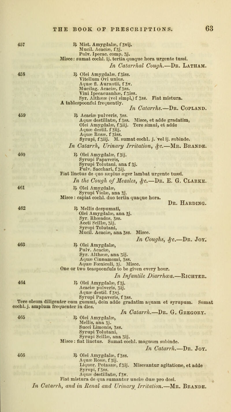 457 R Mist. Amygdalas, f Svij. Mucil. Acacias, f Sj. Pulv. Ipecac, comp. 5j. Misce: sumat cochl. ij. tertia quaque bora urgente tussi. In Catarrhal Cough.—Dr. Latham. 458 I}. Olei Amygdala}, fSiss. Vitellum Ovi unius. Aqua? fl. Aurantii, f Sv. Mucilag. Acacias, f Sss. Vini Ipecacuanhas, f5iss. Syr. Althaeas (vel simpl,) f Sss. Fiat mistura. A tablespoonful frequently. In Catarrhs.—Dr. Copland. 459 R Acacias pulveris, Sss. Aquas destillatas, f Sss. Misce, et adde gradatim, Olei Amygdalas, f 5iij. Tere simul, et adde Aquas destil. f Shj. Aquas Rosas, f Siss. Syrupi, f 5iij. M. sumat cochl. j. vel ij. subinde. In Catarrh, Urinary Irritation, §c.—Mr. Brande. 460 IJ. Olei Amygdalae, f Sij. Syrupi Papaveris, Syrupi Tolutani, ana f Sj. Pulv. Sacchari, f 5ij. Fiat linctus de quo saspius asger lamhat urgente tussi. In the Cough of 3Ieaslcs, §c.—Dr. E. G. Clarke. 461 R Olei Amygdala?, Syrupi Violas, ana Sj. Misce : capiat cochl. duo tertia quaque bora. Dr. Harding. 462 R Mellis despumati, Olei Amygdalas, ana Sj. Syr. Rhoeados, Sss. Aceti Scillas, 5ij. Syrupi Tolutani, Mucil. Acacias, ana Sss. Misce. In Coughs, §c.—Dr. Joy. 463 R Olei Amygdalas, Pulv. Acacias, Syr. Althasas, ana Sij. Aquas Cinnamomi, Sss. Aquas Foenicnli, Sj. Misce. One or two teaspoonfuls to be given every hour. In Infantile Diarrhoea.—Richter. 464 R Olei Amygdalas, f Sj. Acacias pulveris, Sij. Aquas destil. f Svj. Syrupi Papaveris, f Sss. Tere oleum diligenter cum gummi, dein adde gradatim aquam et syrupum. Sumat cochl. j. amplum frequenter in dies. In Catarrh.—Dr. G. Gregory. 465 R Olei Amygdalas, Mellis, ana Sj. Succi Limonis, Sss. Syrupi Tolutani, Syrupi Scillas, ana Sij. Misce : fiat linctus. Sumat cochl. magnum subinde. In Catarrh.—Dr. Joy. 466 R Olei Amygdalas, f Sss. Aquas Rosas, f Sij. Liquor. Potassas, f Sij. Misceantur agitatione, et adde Syrupi, f Sss. Aquae destillatas, fSv. Fiat mistura de qua sumantur uncias duas pro dosi. In Catarrh, and in Renal and Urinary Irritation.—Mr. Brande.