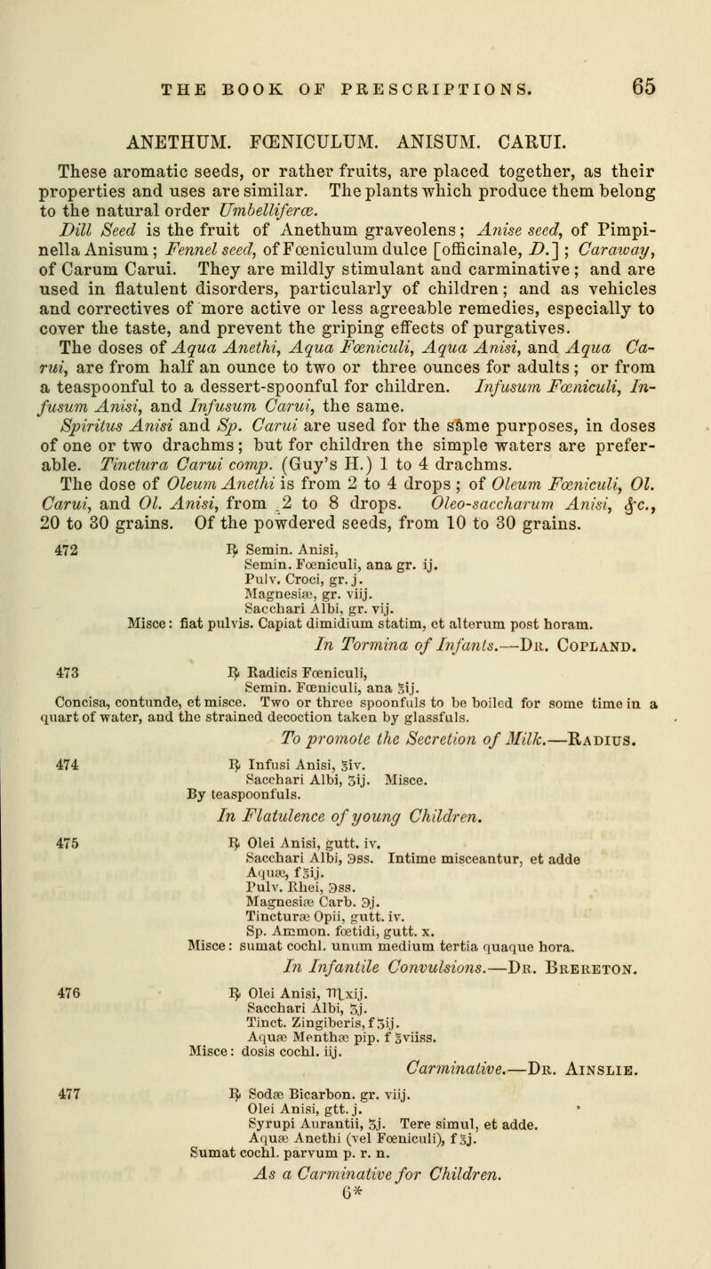 ANETHUM. FCENICULUM. ANISUM. CARUI. These aromatic seeds, or rather fruits, are placed together, as their properties and uses are similar. The plants which produce them belong to the natural order Umbelliferce. Dill Seed is the fruit of Anethum graveolens; Anise seed, of Pimpi- nella Anisuni; Fennel seed, of Foeniculum dulce [officinale, D.~\ ; Caraway, of Carum Carui. They are mildly stimulant and carminative ; and are used in flatulent disorders, particularly of children; and as vehicles and correctives of more active or less agreeable remedies, especially to cover the taste, and prevent the griping effects of purgatives. The doses of Aqua Anethi, Aqua Fceniculi, Aqua Anisi, and Aqua Ca- rui, are from half an ounce to two or three ounces for adults ; or from a teaspoonful to a dessert-spoonful for children. Infusum Fceniculi, In- fusum Anisi, and Infusum Carui, the same. Spiritus Anisi and Sp. Carui are used for the same purposes, in doses of one or two drachms; but for children the simple waters are prefer- able. Tinctura Carui comp. (Guy's H.) 1 to 4 drachms. The dose of Oleum Anethi is from 2 to 4 drops ; of Oleum Fceniculi, 01. Carui, and 01. Anisi, from .2 to 8 drops. Oleosaccharum Anisi, fie, 20 to 30 grains. Of the powdered seeds, from 10 to 30 grains. 472 R Semin. Anisi, Semin. Fceniculi, ana gr. ij. Pulv. Croci, gr. j. Magnesia;, gr. viij. Sacchari Albi, gr. vij. Misce: fiat pulvis. Capiat dimidium statim, ct alterum post horam. In Tormina of Infants.—Dr. Copland. 473 R Radicis Fceniculi, Semin. Fceniculi, ana ?,i.j. Concisa, contunde, et misce. Two or three spoonfuls to be boiled for some time in a quart of water, and the strained decoction taken by glassfuls. To promote the Secretion of Milk.—Radius. 474 R Infusi Anisi, Siv. Sacchari Albi, 5ij. Misce. By teaspoonfuls. In Flatulence of young Children. 475 R Olei Anisi, gutt. iv. Sacchari Albi, 3ss. Intime misceantur, et adde Aqua;, f5ij. Pulv. Rhei, 3ss. Magnesias Carb. 9j. Tinctura; Opii, gutt. iv. Sp. Ammon. foetidi, gutt. x. Misce: suniat cochl. unnm medium tertia quaque hora. In Infantile Convulsions.—Dr. Brereton. 476 R Olei Anisi, Tn_xij. Sacchari Albi, 5j. Tinct. Zingiberis,fSij. Aquae Mentha; pip. f gviiss. Misce: dosis cochl. iij. Carminative.—Dr. Ainslie. 477 R Sodas Bicarbon. gr. viij. Olei Anisi, gtt. j. Syrupi Aurantii, 3j- Tere simul, et adde. Aqua; Anethi (vel Fceniculi), f Sj. Sumat cochl. parvum p. r. n. As a Carminative for Children. G*