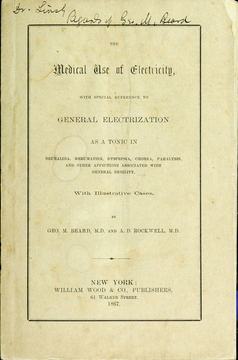 &&M&4 ^.Jj.i^r^ Hktal to of (tlcftnnty, WITH SPECIAL BEFEKESCB TO (GENERAL ELECTRIZATION AS A TOXIC IN NEURALGIA. RHEUMATISM, DYSPEPSIA, CHOREA, PARALYSIS. AND OTHER AFFECTIONS ASSOCIATED WITH GENERAL DEBILITY. With Illustrative Cases. GEO. M. BEARD, M.D, AND A. D. ROCKWELL, M.D. NEW YORK: WILLIAM WOOD & CO., PUBLISHERS, 61 Walker Street. 1867.