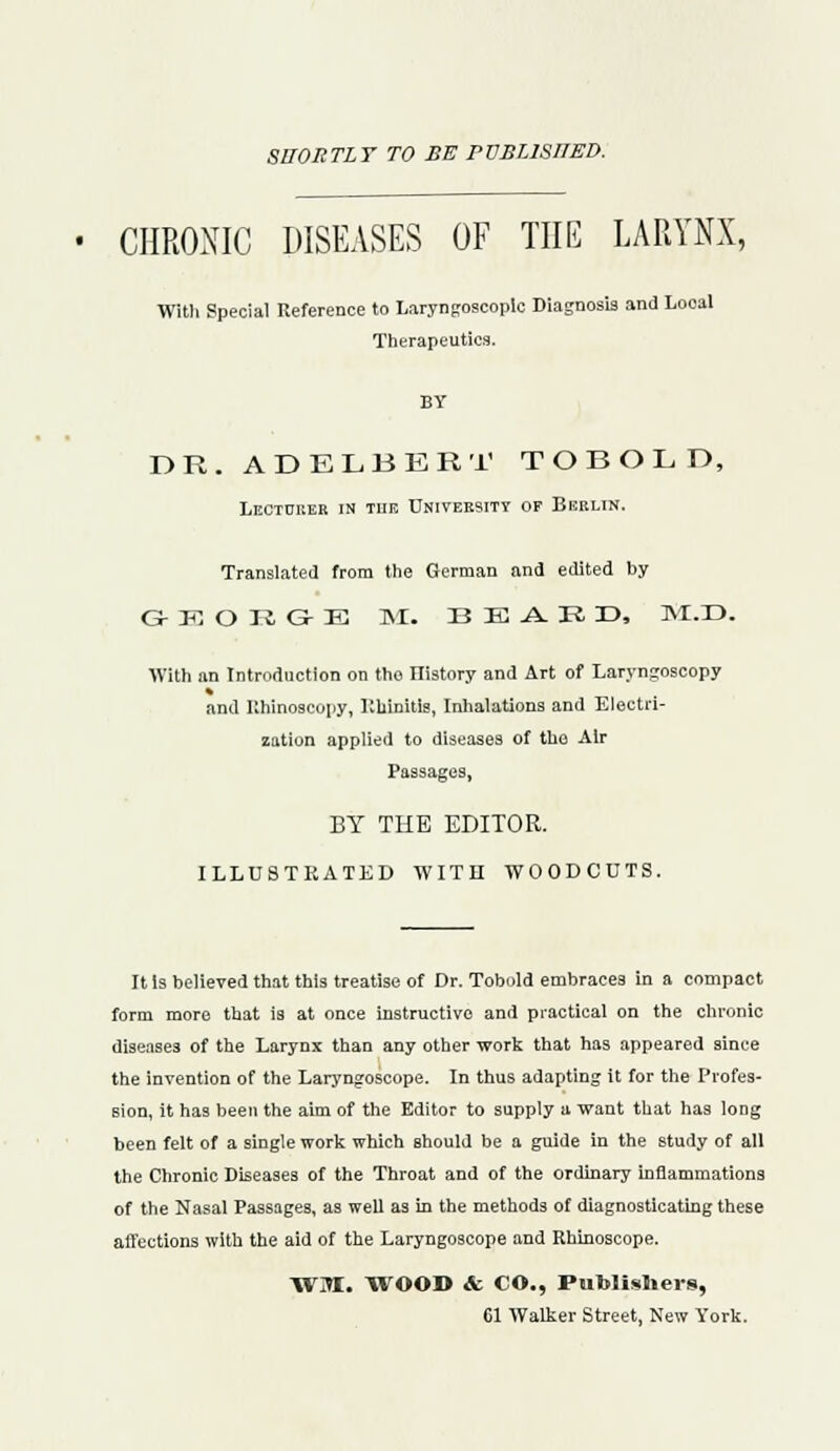 SHORTLY TO BE rVBUSHED. CHRONIC DISEASES OF THE LARYNX, With Special Reference to Laryngoscopy Diagnosis and Looal Therapeutics. BY DR.ADELBERT TO BOLD, Lecturer in tiie Univeesity of Berlin. Translated from the German and edited by G K O R G- E M. B E -A. R r>, ^l.X). With an Introduction on the ITistory and Art of Laryngoscopy and Rhinoscopy, Rhinitis, Inhalations and Electri- zation applied to diseases of the Air BY THE EDITOR. ILLUSTRATED WITH WOODCUTS. It Is believed that thi3 treatise of Dr. Tobold embraces in a compact form more that is at once instructive and practical on the chronic diseases of the Larynx than any other work that has appeared since the invention of the Laryngoscope. In thus adapting it for the Profes- sion, it has been the aim of the Editor to supply a want that has long been felt of a single work which should be a guide in the study of all the Chronic Diseases of the Throat and of the ordinary inflammations of the Nasal Passages, as well as in the methods of diagnosticating these affections with the aid of the Laryngoscope and Rhinoscope. WM. WOOD & CO., Publishers, 61 Walker Street, New York.