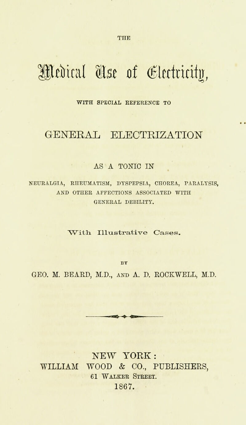 TIIE Hrfiicat te of <SIectririij, WITH SPECIAL REFERENCE TO GENERAL ELECTRIZATION AS A TONIC IN NEURALGIA, RHEUMATISM, DYSPEPSIA, CHOREA, PARALYSIS, AND OTHER AFFECTIONS ASSOCIATED WITH GENERAL DEBILITY. With Illustrative Cases. BY GEO. M. BEARD, M.D., and A. D. ROCKWELL, M.D. NEW YORK: WILLIAM WOOD & CO., PUBLISHERS, 61 Walker Street. 1867.