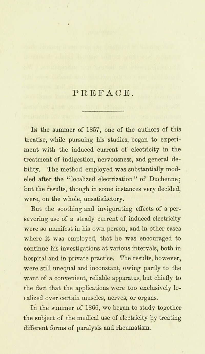 PREFACE. In the summer of 1857, one of the authors of this treatise, while pursuing his studies, began to experi- ment with the induced current of electricity in the treatment of indigestion, nervousness, and general de- bility. The method employed was substantially mod- eled after the  localized electrization  of Duchenne; but the results, though in some instances very decided, were, on the whole, unsatisfactory. But the soothing and invigorating effects of a per- severing use of a steady current of induced electricity were so manifest in his own person, and in other cases where it was employed, that he was encouraged to continue his investigations at various intervals, both in hospital and in private practice. The results, however, were still unequal and inconstant, owing partly to the want of a convenient, reliable apparatus, but chiefly to the fact that the applications were too exclusively lo- calized over certain muscles, nerves, or organs. In the summer of 1866, we began to study together the subject of the medical use of electricity by treating different forms of paralysis and rheumatism.