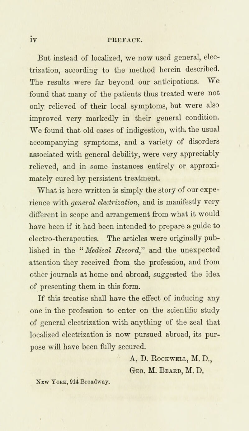 But instead of localized, we now used general, elec- trization, according to the method herein described. The results were far beyond our anticipations. We found that many of the patients thus treated were not only relieved of their local symptoms, but were also improved very markedly in their general condition. We found that old cases of indigestion, with, the usual accompanying symptoms, and a variety of disorders associated with general debility, were very appreciably relieved, and in some instances entirely or approxi- mately cured by persistent treatment. What is here written is simply the story of our expe- rience with general electrization, and is manifestly very different in scope and arrangement from what it would have been if it had been intended to prepare a guide to electro-therapeutics. The articles were originally pub- lished in the Medical Record, and the unexpected attention they received from the profession, and from other journals at home and abroad, suggested the idea of presenting them in this form. If this treatise shall have the effect of inducing any one in the profession to enter on the scientific study of general electrization with anything of the zeal that localized electrization is now pursued abroad, its pur- pose will have been fully secured. A. D. Rockwell, M. D., Geo. M. Beard, M. D. Nbw York, 914 Broadway.