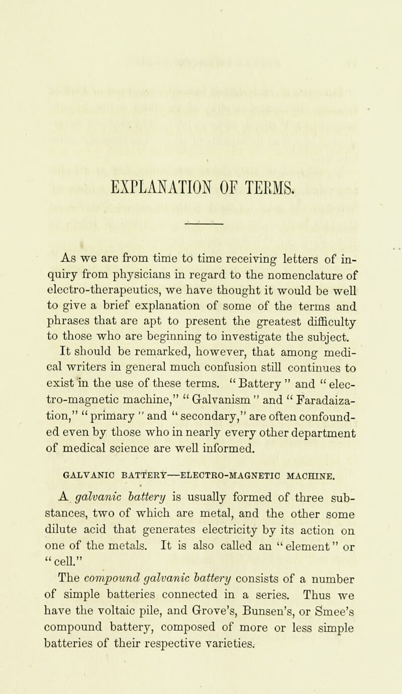 EXPLANATION OF TERMS. As we are from time to time receiving letters of in- quiry from physicians in regard to the nomenclature of electro-therapeutics, we have thought it would be well to give a brief explanation of some of the terms and phrases that are apt to present the greatest difficulty to those who are beginning to investigate the subject. It should be remarked, however, that among medi- cal writers in general much confusion still continues to exist in the use of these terms.  Battery  and  elec- tro-magnetic machine,  Galvanism  and  Paradaiza- tion,  primary  and  secondary, are often confound- ed even by those who in nearly every other department of medical science are well informed. GALVANIC BATTERY—ELECTRO-MAGNETIC MACHINE. A galvanic battery is usually formed of three sub- stances, two of which are metal, and the other some dilute acid that generates electricity by its action on one of the metals. It is also called an  element or  cell. The compound galvanic battery consists of a number of simple batteries connected in a series. Thus we have the voltaic pile, and Grove's, Bunsen's, or Smee's compound battery, composed of more or less simple batteries of their respective varieties.