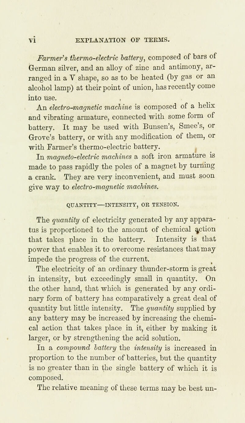 Farmer's thermo-electric lattery, composed of bars of German silver, and an alloy of zinc and antimony, ar- ranged in a V shape, so as to be heated (by gas or an alcohol lamp) at their point of union, has recently come into use. An electro-magnetic machine is composed of a helix and vibrating armature, connected with some form of battery. It may be used with Bunsen's, Smee's, or Grove's battery, or with any modification of them, or with Farmer's thermo-electric battery. In magneto-electric machines a soft iron armature is made to pass rapidly the poles of a magnet by turning a crank. They are very inconvenient, and must soon give way to electro-magnetic machines. QUANTITY—INTENSITY, OR TENSION. The quantity of electricity generated by any appara- tus is proportioned to the amount of chemical action that takes place in the battery. Intensity is that power that enables it to overcome resistances that may impede the progress of the current. The electricity of an ordinary thunder-storm is great in intensity, but exceedingly small in quantity. On the other hand, that which is generated by any ordi- nary form of battery has comparatively a great deal of quantity but little intensity. The quantity supplied by any battery may be increased by increasing the chemi- cal action that takes place in it, either by making it larger, or by strengthening the acid solution. In a compound lattery the intensity is increased in proportion to the number of batteries, but the quantity is no greater than in the single battery of which it is composed. The relative meaning of these terms may be best un-