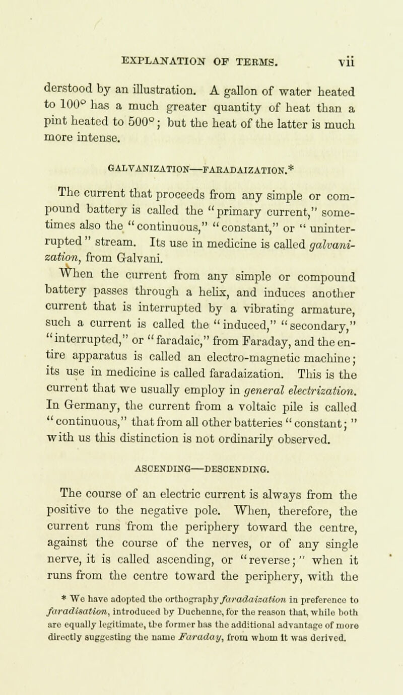 derstood by an illustration. A gallon of water heated to 100° has a much greater quantity of heat than a pint heated to 500°; but the heat of the latter is much more intense. GALVANIZATION—FARADAIZATION.* The current that proceeds from any simple or com- pound battery is called the  primary current, some- times also the  continuous,  constant, or  uninter- rupted  stream. Its use in medicine is called galvani- zation, from Galvani. When the current from any simple or compound battery passes through a helix, and induces another current that is interrupted by a vibrating armature, such a current is called the induced, secondary, interrupted, or faradaic, from Faraday, and the en- tire apparatus is called an electro-magnetic machine; its use in medicine is called faradaization. Tins is the current that we usually employ in general electrization. In Germany, the current from a voltaic pile is called continuous, that from all other batteries constant;  with us tins distinction is not ordinarily observed. ASCENDING DESCENDING. The course of an electric current is always from the positive to the negative pole. When, therefore, the current runs from the periphery toward the centre, against the course of the nerves, or of any single nerve, it is called ascending, or reverse; when it runs from the centre toward the periphery, with the * We have adopted the orthography faradaization in preference to faradisation, introduced by Ducbenne, for the reason that, while both are equally legitimate, the former has the additional advantage of more directly suggesting the name Faraday, from whom It was derived.