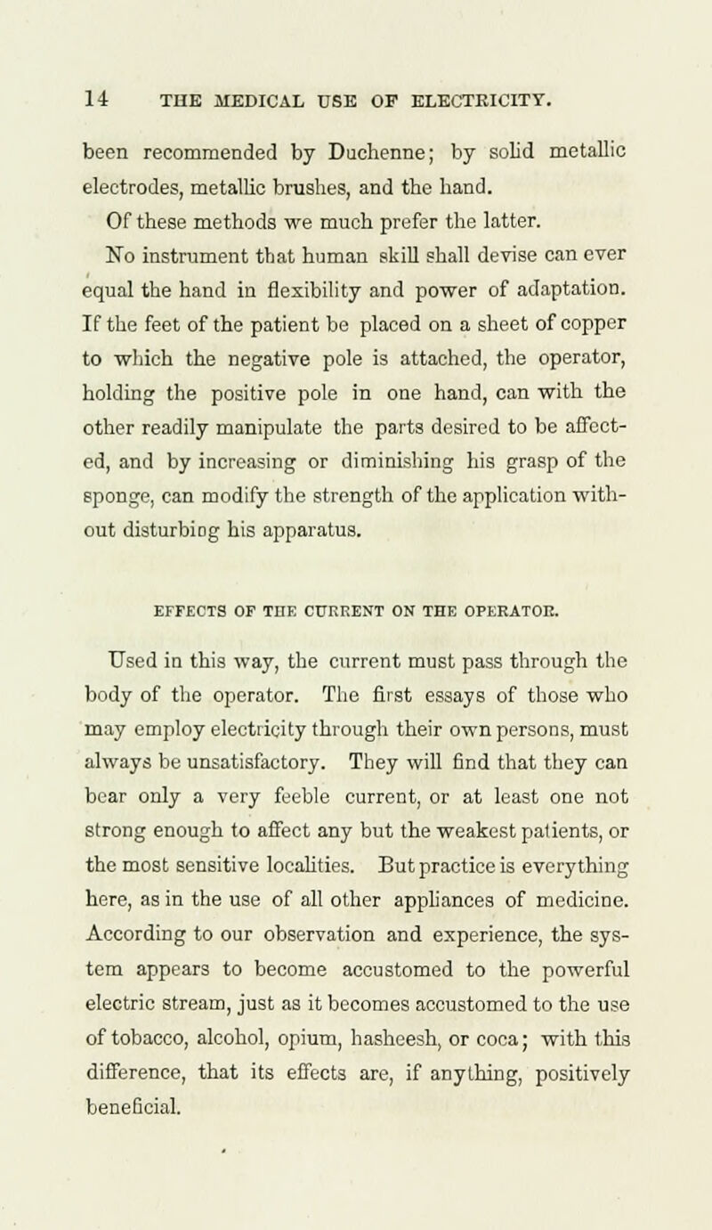 been recommended by Duehenne; by solid metallic electrodes, metallic brushes, and the hand. Of these methods we much prefer the latter. No instrument that human skill shall devise can ever equal the hand in flexibility and power of adaptation. If the feet of the patient be placed on a sheet of copper to which the negative pole is attached, the operator, holding the positive pole in one hand, can with the other readily manipulate the parts desired to be affect- ed, and by increasing or diminishing his grasp of the sponge, can modify the strength of the application with- out disturbing his apparatus. EFFECTS OF THE CURRENT OK THE OPERATOR. Used in this way, the current must pass through the body of the operator. The first essays of those who may employ electricity through their own persons, must always be unsatisfactory. They will find that they can bear only a very feeble current, or at least one not strong enough to affect any but the weakest palients, or the most sensitive localities. But practice is everything here, as in the use of all other appliances of medicine. According to our observation and experience, the sys- tem appears to become accustomed to the powerful electric stream, just as it becomes accustomed to the use of tobacco, alcohol, opium, hasheesh, or coca; with this difference, that its effects are, if anything, positively beneficial.