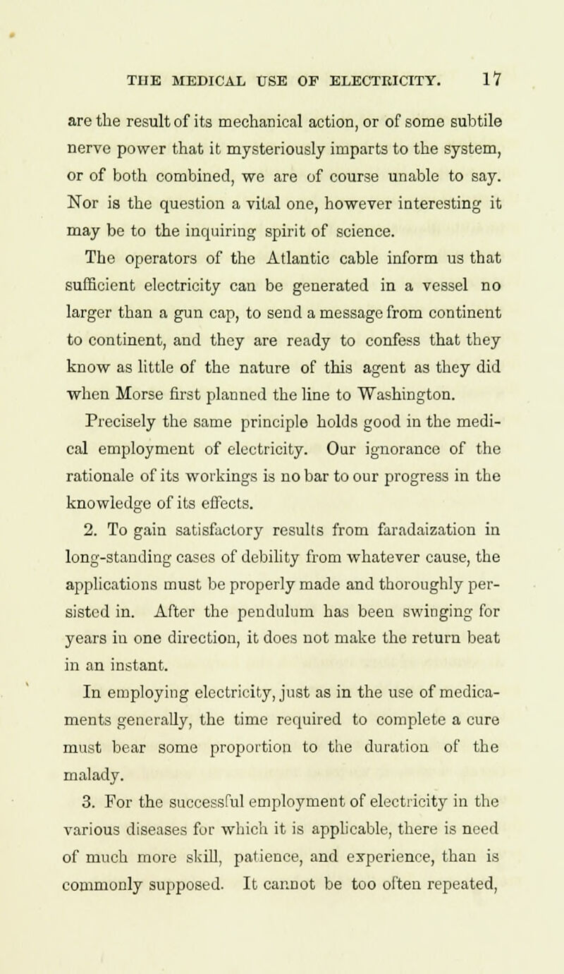 are the result of its mechanical action, or of some subtile nerve power that it mysteriously imparts to the system, or of both combined, we are of course unable to say. Nor is the question a vital one, however interesting it may be to the inquiring spirit of science. The operators of the Atlantic cable inform us that sufficient electricity can be generated in a vessel no larger than a gun cap, to send a message from continent to continent, and they are ready to confess that they know as little of the nature of this agent as they did when Morse first planned the line to Washington. Precisely the same principle holds good in the medi- cal employment of electricity. Our ignorance of the rationale of its workings is no bar to our progress in the knowledge of its effects. 2. To gain satisfactory results from faradaization in long-standing cases of debility from whatever cause, the applications must be properly made and thoroughly per- sisted in. After the pendulum has been swinging for years in one direction, it does not make the return beat in an instant. In employing electricity, just as in the use of medica- ments generally, the time required to complete a cure must bear some proportion to the duration of the malady. 3. For the successful employment of electricity in the various diseases for which it is applicable, there is need of much more skill, patience, and experience, than is commonly supposed. It cannot be too often repeated,