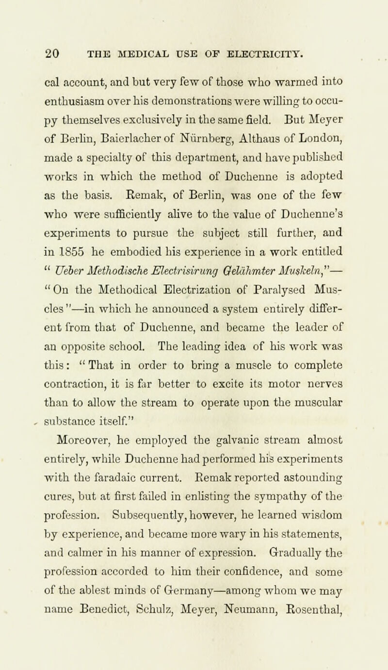 cal account, and but very few of those who warmed into enthusiasm over his demonstrations were willing to occu- py themselves exclusively in the same field. But Meyer of Berlin, Baierlacher of Nurnberg, Althaus of London, made a specialty of this department, and have published works in which the method of Duchenne is adopted as the basis. Remak, of Berlin, was one of the few who were sufficiently alive to the value of Duehenne's experiments to pursue the subject still further, and in 1855 he embodied his experience in a work entitled  Ueber Methodische Electrisirung Qeliihmter Mvslteln,—  On the Methodical Electrization of Paralysed Mus- cles—in which he announced a system entirely differ- ent from that of Duchenne, and became the leader of an opposite school. The leading idea of his work was this:  That in order to bring a muscle to complete contraction, it is far better to excite its motor nerves than to allow the stream to operate upon the muscular substance itself. Moreover, he employed the galvanic stream almost entirely, while Duchenne had performed his experiments with the faradaic current. Remak reported astounding cures, but at first failed in enlisting the sympathy of the profession. Subsequently, however, he learned wisdom by experience, and became more wary in his statements, and calmer in his manner of expression. Gradually the profession accorded to Mm their confidence, and some of the ablest minds of Germany—among whom we may name Benedict, Schulz, Meyer, Neumann, Rosenthal,