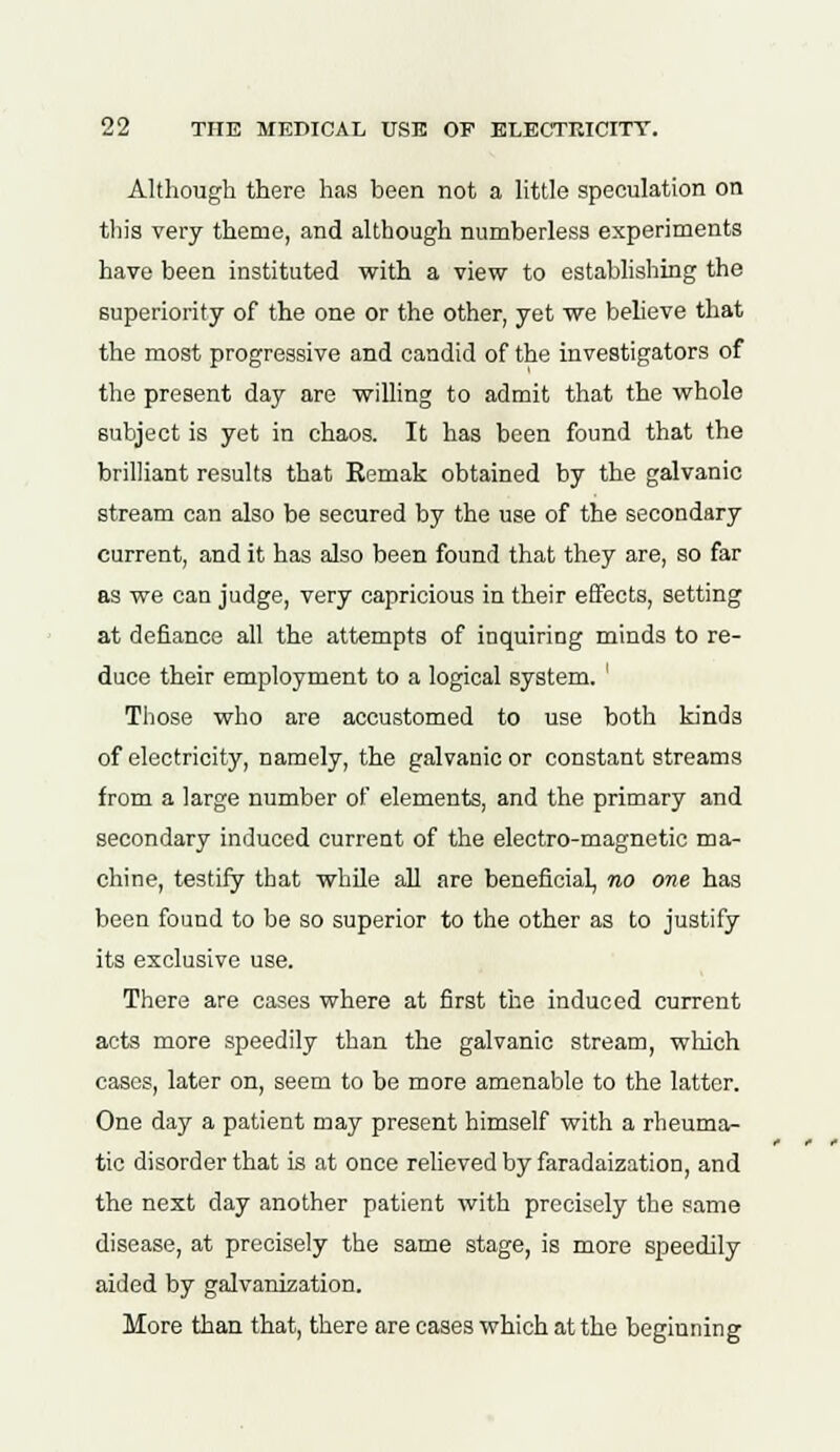 Although there has been not a little speculation on this very theme, and although numberless experiments have been instituted with a view to establishing the superiority of the one or the other, yet we believe that the most progressive and candid of the investigators of the present day are willing to admit that the whole subject is yet in chaos. It has been found that the brilliant results that Remak obtained by the galvanic stream can also be secured by the use of the secondary current, and it has also been found that they are, so far as we can judge, very capricious in their effects, setting at defiance all the attempts of inquiring minds to re- duce their employment to a logical system. ' Those who are accustomed to use both kinds of electricity, namely, the galvanic or constant streams from a large number of elements, and the primary and secondary induced current of the electro-magnetic ma- chine, testify that while all are beneficial, no one has been found to be so superior to the other as to justify its exclusive use. There are cases where at first the induced current acts more speedily than the galvanic stream, which cases, later on, seem to be more amenable to the latter. One day a patient may present himself with a rheuma- tic disorder that is at once relieved by faradaization, and the next day another patient with precisely the same disease, at precisely the same stage, is more speedily aided by galvanization. More than that, there are cases which at the beginning