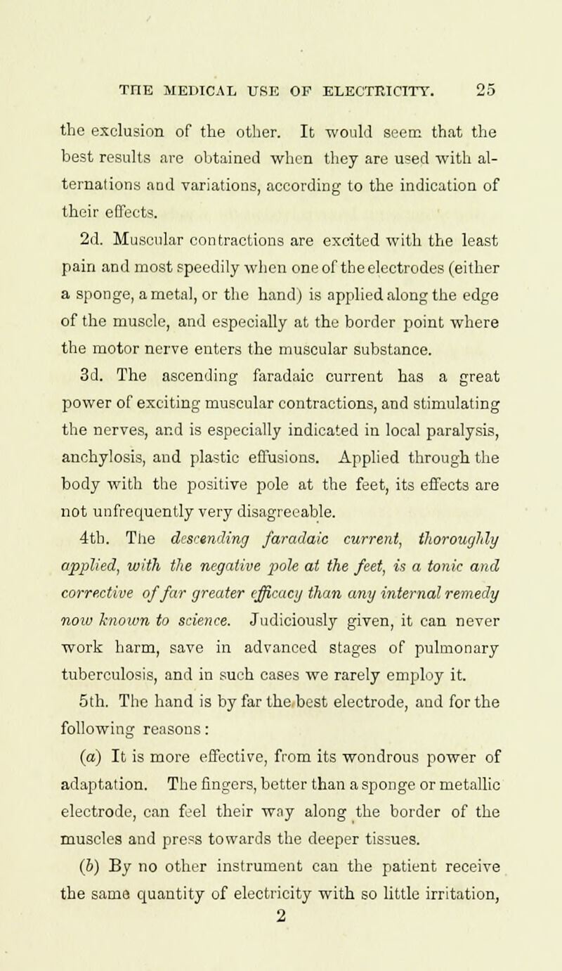 the exclusion of the other. It would seem that the best results are obtained when they are used with al- ternations and variations, according to the indication of their effects. 2d. Muscular contractions are excited with the least pain and most speedily when one of the electrodes (either a sponge, a metal, or the hand) is applied along the edge of the muscle, and especially at the border point where the motor nerve enters the muscular substance. 3d. The ascending faradaic current has a great power of exciting muscular contractions, and stimulating the nerves, and is especially indicated in local paralysis, anchylosis, and plastic effusions. Applied through the body with the positive pole at the feet, its effects are not unfrequently very disagreeable. 4th. The descending faradaic current, thoroughly applied, with the negative pole at the feet, is a tonic and corrective of far greater efficacy than any internal remedy now hiown to science. Judiciously given, it can never work harm, save in advanced stages of pulmonary tuberculosis, and in such cases we rarely employ it. 5th. The hand is by far the best electrode, and for the following reasons: (a) It is more effective, from its wondrous power of adaptation. The fingers, better than a sponge or metallic electrode, can feel their way along the border of the muscles and press towards the deeper tissues. (6) By no other instrument can the patient receive the same quantity of electricity with so little irritation,