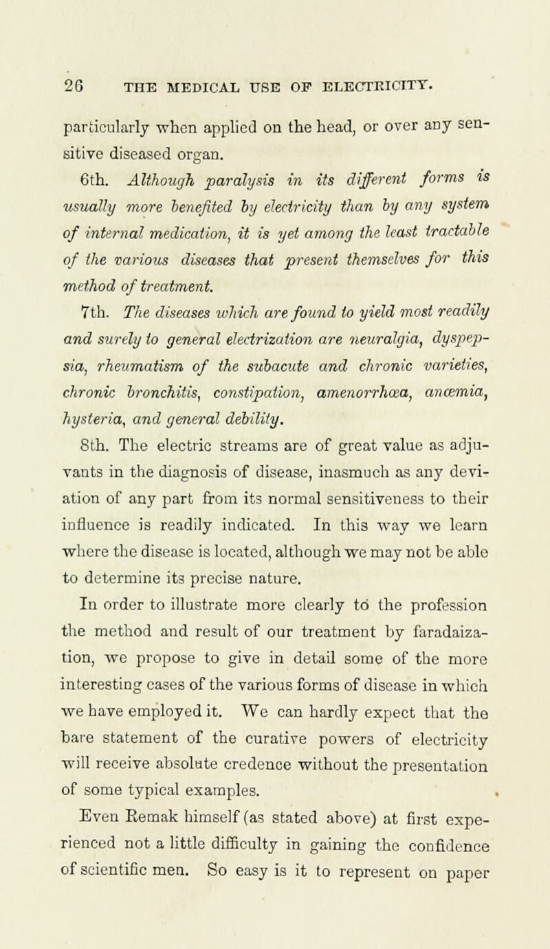 particularly when applied on the head, or over any sen- sitive diseased organ. 6th. Although paralysis in its different forms is usually more benefited by electricity than by any system of internal medication, it is yet among the least tractable of the various diseases that present themselves for this method of treatment. 7th. The diseases which are found to yield most readily and surely to general electrization are neuralgia, dyspep- sia, rheumatism of the subacute and chronic varieties, chronic bronchitis, constipation, amenorrhea, anosmia, hysteria, and general debility. 8th. The electric streams are of great value as adju- vants in the diagnosis of disease, inasmuch as any devi- ation of any part from its normal sensitiveness to their influence is readily indicated. In this way we learn where the disease is located, although we may not be able to determine its precise nature. In order to illustrate more clearly to the profession the method and result of our treatment by faradaiza- tion, we propose to give in detail some of the more interesting cases of the various forms of disease in which we have employed it. We can hardly expect that the bare statement of the curative powers of electricity will receive absolute credence without the presentation of some typical examples. . Even Remak himself (as stated above) at first expe- rienced not a little difficulty in gaining the confidence of scientific men. So easy is it to represent on paper
