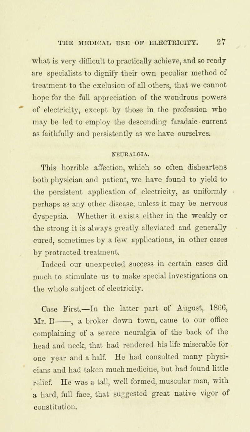 what is very difficult to practically achieve, and so ready are specialists to dignify their own peculiar method of treatment to the exclusion of all others, that we cannot hope for the full appreciation of the wondrous powers of electricity, except by those in the profession who may be led to employ the descending faradaie • current as faithfully and persistently as we have ourselves. NEURALGIA. This horrible affection, which so often disheartens both physician and patient, we have found to yield to the persistent application of electricity, as uniformly perhaps as any other disease, unless it may be nervous dyspepsia. Whether it exists either in the weakly or the strong it is always greatly alleviated and generally cured, sometimes by a few applications, in other cases by protracted treatment. Indeed our unexpected success in certain cases did much to stimulate us to make special investigations on the whole subject of electricity. Case First.—In the latter part of August, 18GG, Mr. B , a broker down town, came to our office complaining of a severe neuralgia of the back of the head and neck, that had rendered his life miserable for one year and a half. He had consulted many physi- cians and had taken much medicine, but had found little relief. He was a tall, well formed, muscular man, with a hard, full face, that suggested great native vigor of constitution.