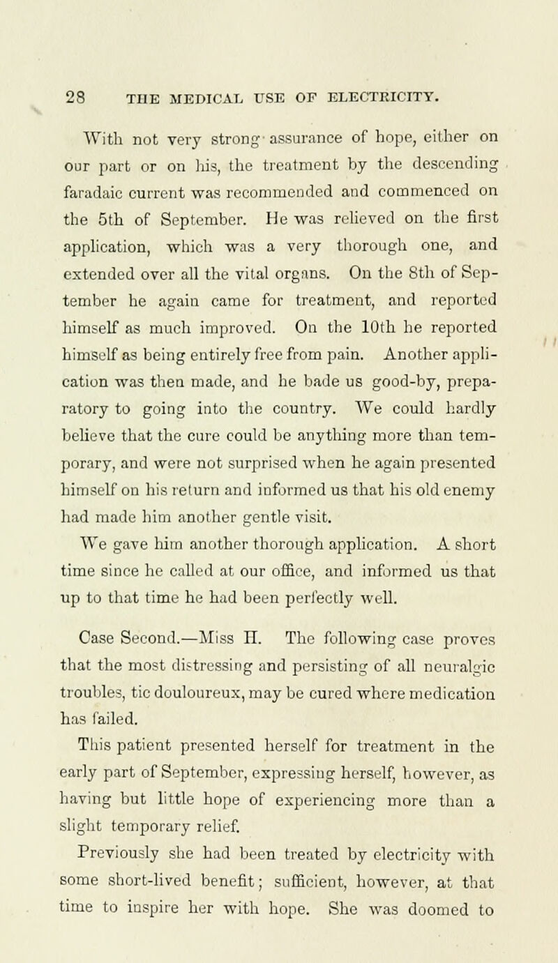 With not very strong'assurance of hope, either on our part or on his, the treatment by the descending faradaic current was recommended and commenced on the 5th of September. He was relieved on the first application, which was a very thorough one, and extended over all the vital organs. On the 8th of Sep- tember he again came for treatment, and reported himself as much improved. On the 10th he reported himself as being entirely free from pain. Another appli- cation was then made, and he bade us good-by, prepa- ratory to going into the country. We could hardly believe that the cure could be anything more than tem- porary, and were not surprised when he again presented himself on his return and informed us that his old enemy had made him another gentle visit. We gave him another thorough application. A short time since he called at our office, and informed us that up to that time he had been perfectly well. Case Second.—Miss II. The following case proves that the most distressing and persisting of all neuralgic troubles, tic douloureux, may be cured where medication has failed. This patient presented herself for treatment in the early part of September, expressing herself, however, as having but little hope of experiencing more than a slight temporary relief. Previously she had been treated by electricity with some short-lived benefit; sufficient, however, at that time to iuspire her with hope. She was doomed to