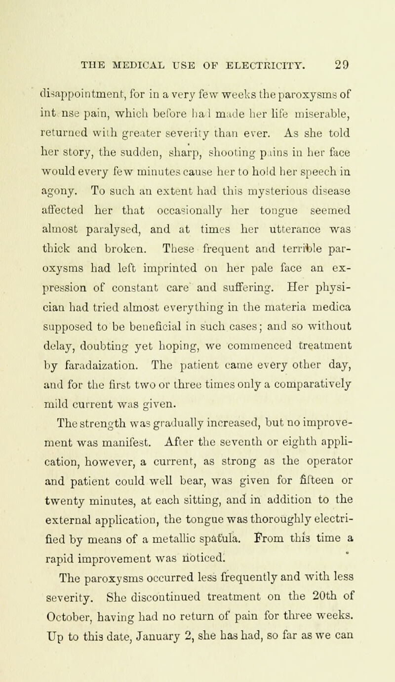 disappointment, for in a very few weeks the paroxysms of int nse pain, which before ha 1 made her life miserable, returned with greater severity than ever. As she told her story, the sudden, sharp, shooting p tins in her face would every few minutes cause her to hold her speech in agony. To such an extent had this mysterious disease affected her that occasionally her tongue seemed almost paralysed, and at times her utterance was thick and broken. These frequent and terrible par- oxysms had left imprinted on her pale face an ex- pression of constant care and suffering. Her physi- cian had tried almost everything in the materia medica supposed to be beneficial in such cases; and so without delay, doubting yet hoping, we commenced treatment by faradaization. The patient came every other day, and for the first two or three times only a comparatively mild current was given. The strength was gradually increased, but no improve- ment was manifest. After the seventh or eighth appli- cation, however, a current, as strong as the operator and patient could well bear, was given for fifteen or twenty minutes, at each sitting, and in addition to the external application, the tongue was thoroughly electri- fied by means of a metallic spatula. From this time a rapid improvement was noticed. The paroxysms occurred less frequently and with less severity. She discontinued treatment on the 20th of October, having had no return of pain for three weeks. Up to this date, January 2, she has had, so far as we can