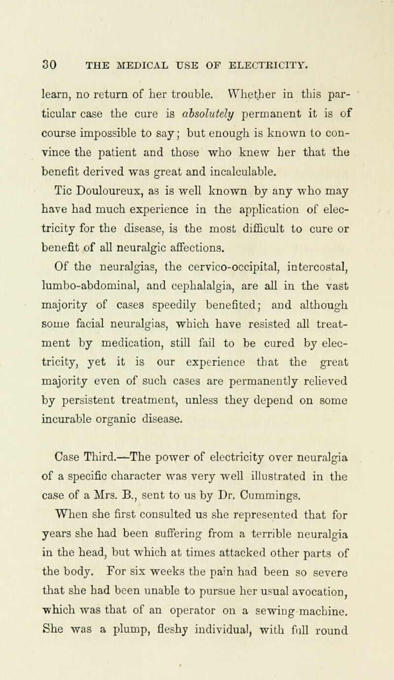 learn, no return of her trouble. Whether in this par- ticular case the cure is absolutely permanent it is of course impossible to say; but enough is known to con- vince the patient and those who knew her that the benefit derived was great and incalculable. Tic Douloureux, as is well known by any who may have had much experience in the application of elec- tricity for the disease, is the most difficult to cure or benefit of all neuralgic affections. Of the neuralgias, the cervico-occipital, intercostal, lumbo-abdominal, and cephalalgia, are all in the vast majority of cases speedily benefited; and although some facial neuralgias, which have resisted all treat- ment by medication, still fail to be cured by elec- tricity, yet it is our experience that the great majority even of such cases are permanently relieved by persistent treatment, unless they depend on some incurable organic disease. Case Third.—The power of electricity over neuralgia of a specific character was very well illustrated in the case of a Mrs. B., sent to us by Dr, Cummings. When she first consulted us she represented that for years she had been suffering from a terrible neuralgia in the head, but which at times attacked other parts of the body. For six weeks the pain had been so severe that she had been unable to pursue her usual avocation, which was that of an operator on a sewing machine. She was a plump, fleshy individual, with full round