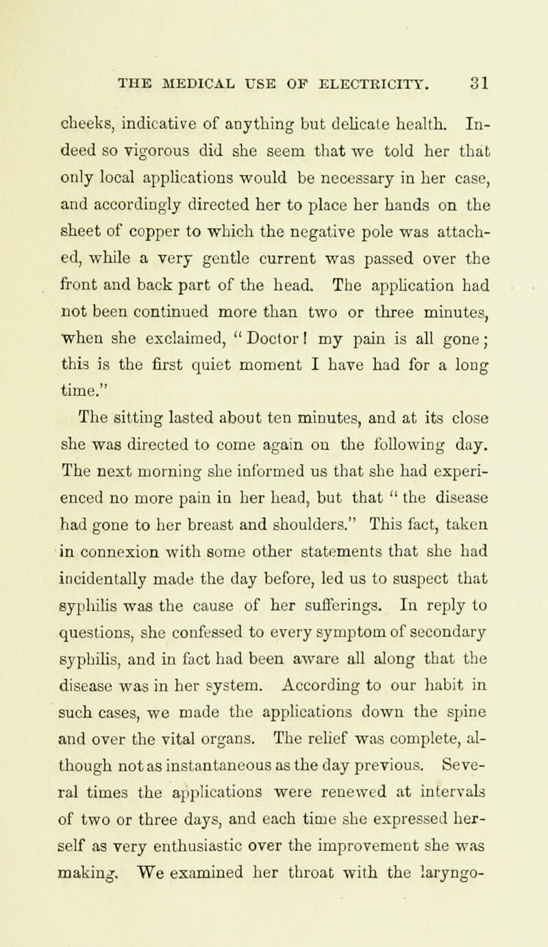 cheeks, indicative of anything but delicate health. In- deed so vigorous did she seem that we told her that only local applications would be necessary in her case, and accordingly directed her to place her hands on the sheet of copper to which the negative pole was attach- ed, while a very gentle current was passed over the front and back part of the head. The application had not been continued more than two or three minutes, when she exclaimed,  Doctor I my pain is all gone ; this is the first quiet moment I have had for a long time. The sitting lasted about ten minutes, and at its close she was directed to come again on the following day. The next morning she informed us that she had experi- enced no more pain ia her head, but that  the disease had gone to her breast and shoulders. This fact, taken in connexion with some other statements that she had incidentally made the day before, led us to suspect that syphilis was the cause of her sufferings. In reply to questions, she confessed to every symptom of secondary syphilis, and in fact had been aware all along that the disease was in her system. According to our habit in such cases, we made the applications down the spine and over the vital organs. The relief was complete, al- though not as instantaneous as the day previous. Seve- ral times the applications were renewed at intervals of two or three days, and each time she expressed her- self as very enthusiastic over the improvement she was making. We examined her throat with the laryngo-