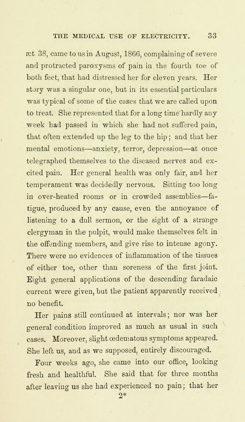 ret 38, came to us in August, 186G, complaining of severe and protracted paroxysms of pain in the fourth toe of both feet, that had distressed her for eleven years. Her story was a singular one, but in its essential particulars ■was typical of some of the cases that we are called upon to treat. She represented that for a long time' hardly any week had passed in which she had not suffered pain, that often extended up the leg to the hip; and that her mental emotions—anxiety, terror, depression—at once telegraphed themselves to the diseased nerves and ex- cited pain. Her general health was only fair, and her temperament was decidedly nervous. Sitting too long in over-heated rooms or in crowded assemblies—fa- tigue, produced by any cause, even the annoyance of listening to a dull sermon, or the sight of a strange clergyman in the pulpit, would make themselves felt in the offending members, and give rise to intense agony. There were no evidences of inflammation of the tissues of either toe, other than soreness of the first joint. Eight general applications of the descending faradaic current were given, but the patient apparently received no benefit. Her pains still continued at intervals; nor was her general condition improved as much as usual in such cases. Moreover, slight oedematous symptoms appeared. She left us, and as we supposed, entirely discouraged. Four weeks ago, she came into our office, looking fresh and healthful. She said that for three months after leaving us she had experienced no pain; that her 2*