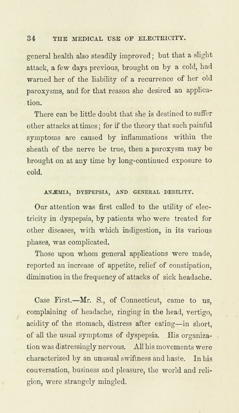 general health also steadily improved; but that a slight attack, a few days previous, brought on by a cold, had warned her of the liability of a recurrence of her old paroxysms, and for that reason she desired an applica- tion. There can be little doubt that she is destined to suffer other attacks at times; for if the theory that such painful symptoms are caused by inflammations within the sheath of the nerve be true, then a paroxysm may be brought on at any time by long-continued exposure to cold. ANEMIA, DYSPEPSIA, AND GENERAL DEBILITY. Our attention was first called to the utility of elec- tricity in dyspepsia, by patients who were treated for other diseases, with which indigestion, in its various phases, was complicated. Those upon whom general applications were made, reported an increase of appetite, relief of constipation, diminution in the frequency of attacks of sick headache. Case First.—Mr. S., of Connecticut, came to us, complaining of headache, ringing in the head, vertigo, acidity of the stomach, distress after eating—in short, of all the usual symptoms of dyspepsia. His organiza- tion was distressingly nervous. All his movements were characterized by an unusual swiftness and haste. In his conversation, business and pleasure, the world and reli- gion, were strangely mingled.