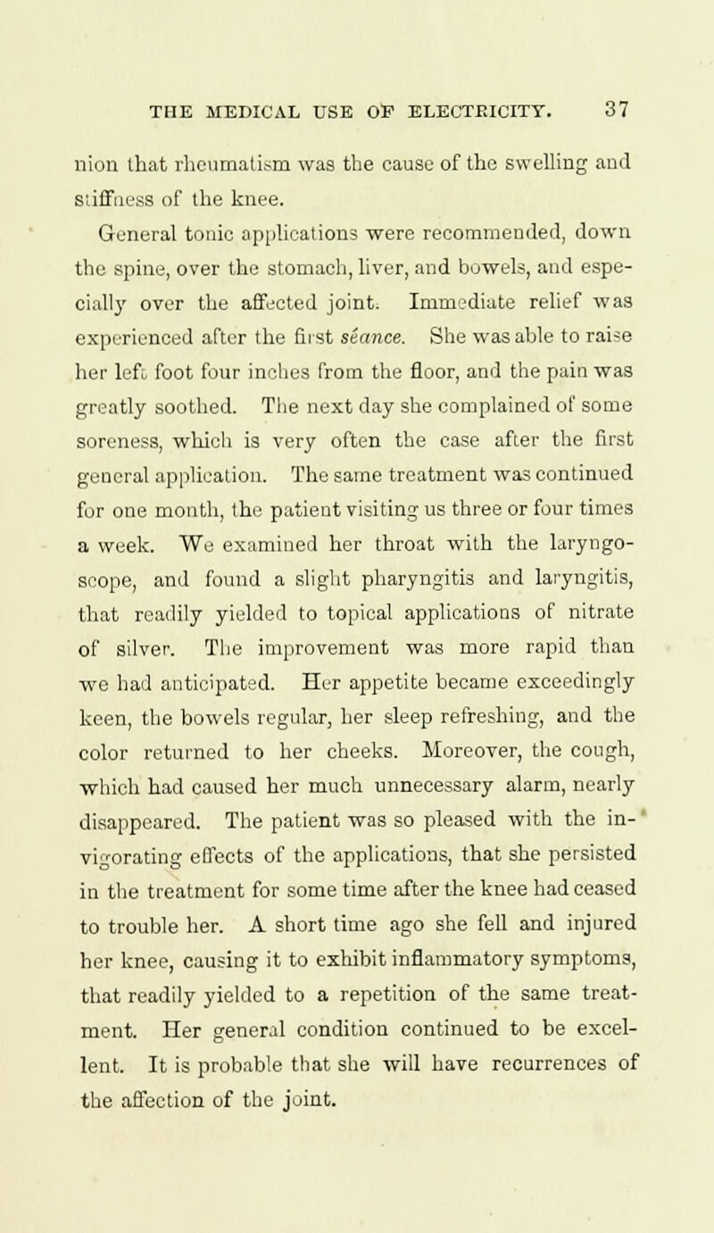 nion that rheumatism was the cause of the swelling and stiffness of the knee. General tonic applications were recommended, down the spine, over the stomach, liver, and bowels, and espe- cially over the affected joint. Immediate relief was experienced after the first stance. She was able to raise her left foot four inches from the floor, and the pain was greatly soothed. The next day she complained of some soreness, which is very often the case after the first general application. The same treatment was continued for one month, the patient visiting us three or four times a week. We examined her throat with the laryngo- scope, and found a slight pharyngitis and laryngitis, that readily yielded to topical applications of nitrate of silver. The improvement was more rapid than we had anticipated. Her appetite became exceedingly keen, the bowels regular, her sleep refreshing, and the color returned to her cheeks. Moreover, the cough, which had caused her much unnecessary alarm, nearly disappeared. The patient was so pleased with the in- vigorating effects of the applications, that she persisted in the treatment for some time after the knee had ceased to trouble her. A short time ago she fell and injured her knee, causing it to exhibit inflammatory symptoms, that readily yielded to a repetition of the same treat- ment. Her general condition continued to be excel- lent. It is probable that she will have recurrences of the affection of the joint.