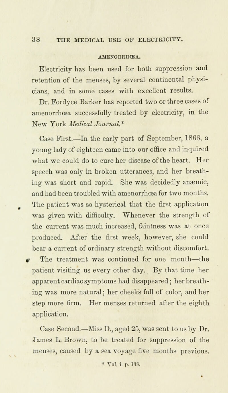 AMENORRIKEA. Electricity has been used for both suppression and retention of the menses, by several continental physi- cians, and in some cases with excellent results. Dr. Fordyoe Barker has reported two or three cases of amenorrhcea successfully treated by electricity, in the New York Medical Journal* Case First.—-In the early part of September, 18G6, a young lady of eighteen came into our office and inquired what we could do to cure her disease of the heart. Her speech was only in broken utterances, and her breath- ing was short and rapid. She was decidedly anaemic, and had been troubled with amenorrhcea for two months. The patient was so hysterical that the first application was given with difficulty. Whenever the strength of the current was much increased, faintness was at once produced. After the first week, however, she could bear a current of ordinary strength without discomfort. t The treatment was continued for one month—the patient visiting us every other day. By that time her apparent cardiac symptoms had disappeared ; her breath- ing was more natural; her cheeks full of color, and her step more firm. Her menses returned after the eighth application. Case Second.—Miss D., aged 25, was sent to us by Dr. James L. Brown, to be treated for suppression of the menses, caused by a sea voyage five months previous. * To), i. p. 13S.
