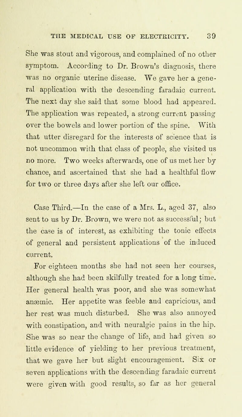 She was stout and vigorous, and complained of no other symptom. According to Dr. Brown's diagnosis, there was no organic uterine disease. We gave her a gene- ral application with the descending faradaie current. The next day she said that some blood had appeared. The application was repeated, a strong current passing over the bowels and lower portion of the spine. With that utter disregard for the interests of science that is not uncommon with that class of people, she visited us no more. Two weeks afterwards, one of us met her by chance, and ascertained that she had a healthful flow for two or three days after she left our office. Case Third.—In the case of a Mrs. L., aged 37, also sent to us by Dr. Brown, we were not as successful; but the case is of interest, as exhibiting the tonic effects of general and persistent applications of the induced current. For eighteen months she had not seen her courses, although she had been skilfully treated for a long time. Her general health was poor, and she was somewhat anaemic. Her appetite was feeble and capricious, and her rest was much disturbed. She was also annoyed with constipation, and with neuralgic pains in the hip. She was so near the change of life, and had given so little evidence of yielding to her previous treatment, that we gave her but slight encouragement. Six or seven applications with the descending faradaie current were given with good results, so far as her general