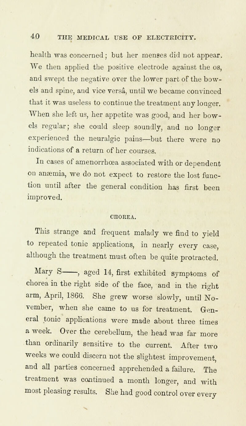 health was concerned; but her menses did not appear. We then applied the positive electrode against the os, and swept the negative over the lower part of the bow- els and spine, and vice vers&, until we became convinced that it was useless to continue the treatment any longer. When she left us, her appetite was good, and her bow- els regular; she could sleep soundly, and no longer experienced the neuralgic pains—but there were no indications of a return of her courses. In cases of amenorrhcea associated with or dependent on anasmia, we do not expect to restore the lost func- tion until after the general condition has first been improved. CHOREA. This strange and frequent malady we find to yield to repeated tonic applications, in nearly every case although the treatment must often be quite protracted. Mary S , aged 14, first exhibited symptoms of chorea in the right side of the face, and in the right arm, April, 1866. She grew worse slowly, until No- vember, when she came to us for treatment. Gen- eral tonic applications were made about three times a week. Over the cerebellum, the head was far more than ordinarily sensitive to the current. After two weeks we could discern not the slightest improvement, and all parties concerned apprehended a failure. The treatment was continued a month longer, and with most pleasing results. She had good control over every