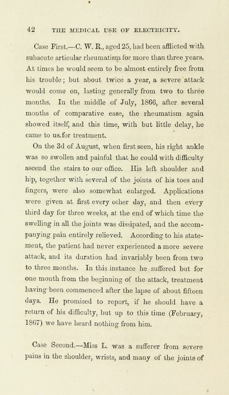 Case First.—C. W. E., aged 25, had been afflicted with subacute articular rheumatism for more than three years. At times he would seem to be almost entirely free from his trouble; but about twice a year, a severe attack would come on, lasting generally from two to three months. In the middle of July, 1866, after several months of comparative ease, the rheumatism again showed itself, and this time, with but little delay, he came to us. for treatment. On the 3d of August, when first seen, his right ankle was so swollen and painful that he could with difficulty ascend the stairs to our office. His left shoulder and hip, together with several of the joints of his toes and fingers, were also somewhat enlarged. Applications were given at first every other day, and then every third day for three weeks, at the end of which time the swelling in all the joints was dissipated, and the accom- panying pain entirely relieved. According to his state- ment, the patient had never experienced a more severe attack, and its duration had invariably been from two to three months. In this instance he suffered but for one mouth from the beginning of the attack, treatment havingbeen commenced after the lapse of about fifteen days. He promised to report, if he should have a return of his difficulty, but up to this time (February, 1867) we have heard nothing from him. Case Second.—Miss L. was a sufferer from severe pains in the shoulder, wrists, and many of the joints of