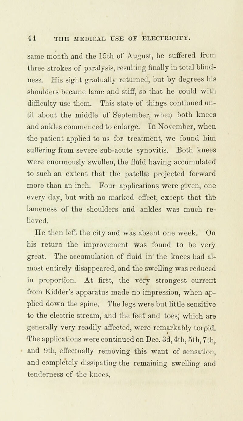 same month and the 15th of August, he suffered from three strokes of paralysis, resulting finally in total blind- ness. His sight gradually returned, but by degrees his shoulders became lame and stiff, so that he could with difficulty use them. This stale of things continued un- til about the middle of September, when both knees and ankles commenced to enlarge. In November, when the patient applied to us for treatment, we found him suffering from severe sub-acute synovitis. Both knees were enormously swollen, the fluid having accumulated to such an extent that the patellae projected forward more than an inch. Four applications were given, one every day, but with no marked effect, except that the lameness of the shoulders and ankles was much re- lieved. He then left the city and was absent one week. On his return the improvement was found to be very great. The accumulation of fluid in the knees had al- most entirely disappeared, and the swelling was reduced in proportion. At first, the very strongest current from Kidder's apparatus made no impression, when ap- plied down the spine. The legs were but little sensitive to the electric stream, and the feet and toes; w'hich are generally very readily affected, were remarkably torpid. The applications were continued on Dec. 3d, 4th, 5th, 7th, and 9th, effectually removing this want of sensation, and completely dissipating the remaining swelling and tenderness of the knees.
