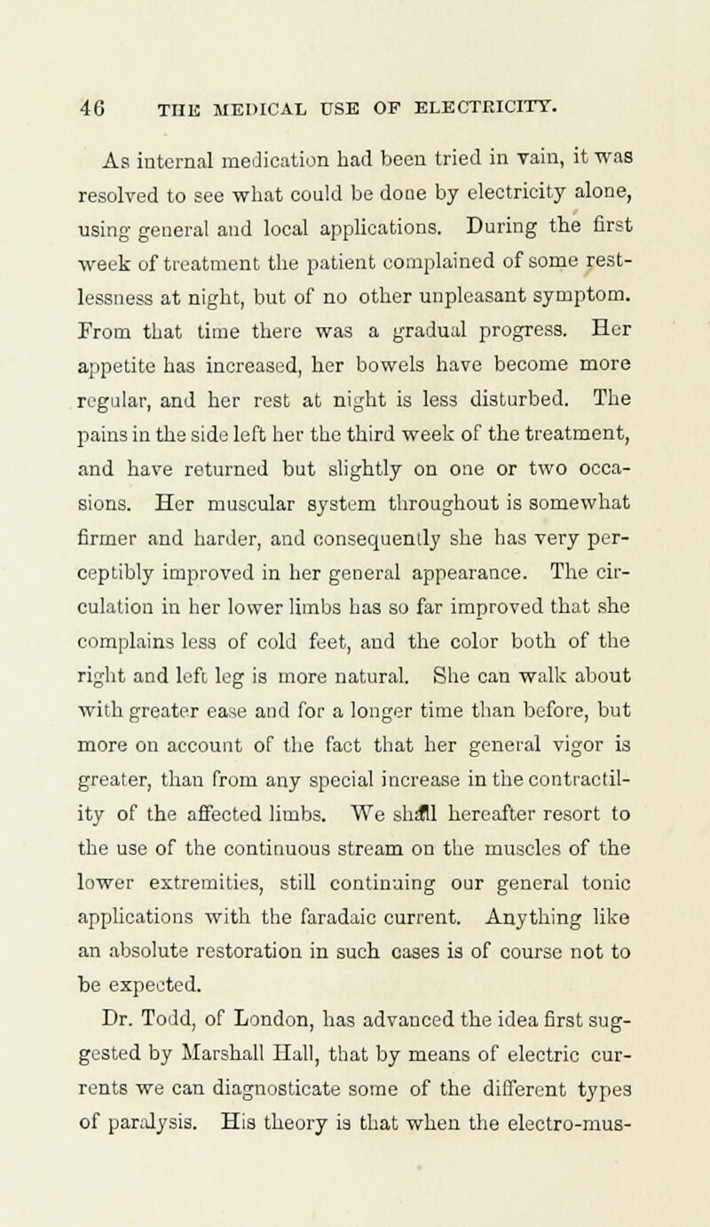 As internal medication had been tried in Tain, it was resolved to see what could be done by electricity alone, using general and local applications. During the first week of treatment the patient complained of some rest- lessness at night, but of no other unpleasant symptom. From that time there was a gradual progress. Her appetite has increased, her bowels have become more regular, and her rest at night is less disturbed. The pains in the side left her the third week of the treatment, and have returned but slightly on one or two occa- sions. Her muscular system throughout is somewhat firmer and harder, and consequently she has very per- ceptibly improved in her general appearance. The cir- culation in her lower limbs has so far improved that she complains less of cold feet, and the color both of the right and left leg is more natural. She can walk about with greater ease and for a longer time than before, but more on account of the fact that her general vigor is greater, than from any special increase in the contractil- ity of the affected limbs. We shall hereafter resort to the use of the contiuuous stream on the muscles of the lower extremities, still continuing our general tonic applications with the faradaie current. Anything like an absolute restoration in such cases is of course not to be expected. Dr. Todd, of London, has advanced the idea first sug- gested by Marshall Hall, that by means of electric cur- rents we can diagnosticate some of the different types of paralysis. His theory is that when the electro-mus-