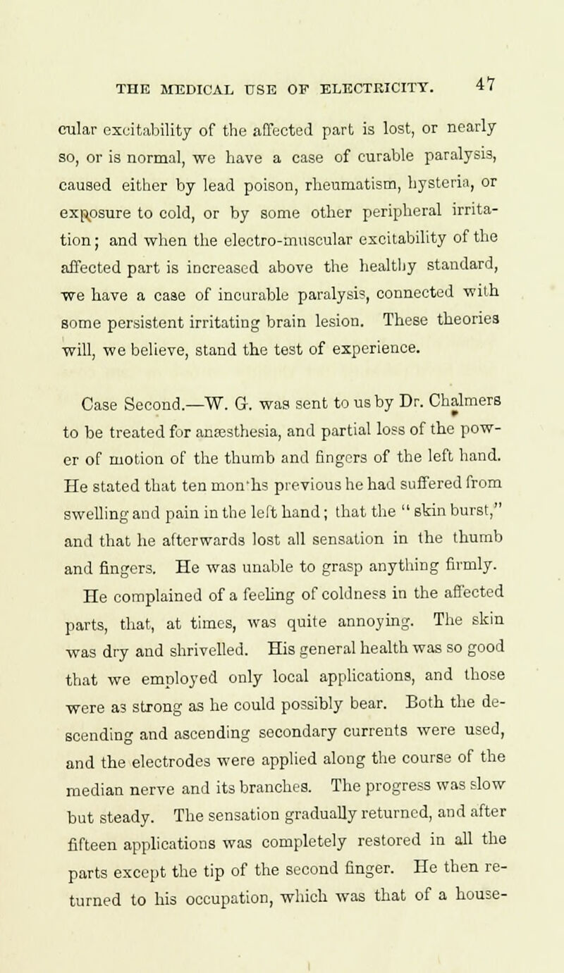 cular excitability of the affected part is lost, or nearly so, or is normal, we have a case of curable paralysis, caused either by lead poison, rheumatism, hysteria, or exposure to cold, or by some other peripheral irrita- tion ; and when the electro-muscular excitability of the affected part is increased above the healthy standard, we have a case of incurable paralysis, connected with, some persistent irritating brain lesion. These theories will, we believe, stand the test of experience. Case Second.—W. G. was sent to us by Dr. Chalmers to be treated for anaesthesia, and partial loss of the pow- er of motion of the thumb and fingers of the left hand. He stated that ten mon'hs previous he had suffered from swelling and pain in the left hand; that the  skin burst, and that he afterwards lost all sensation in the thumb and fingers. He was unable to grasp anything firmly. He complained of a feeling of coldness in the affected parts, that, at times, was quite annoying. The skin was dry and shrivelled. His general health was so good that we employed only local applications, and those were as strong as he could possibly bear. Both the de- scending and ascending secondary currents were used, and the electrodes were applied along the course of the median nerve and its branches. The progress was slow but steady. The sensation gradually returned, and after fifteen applications was completely restored in all the parts except the tip of the second finger. He then re- turned to his occupation, which was that of a house-