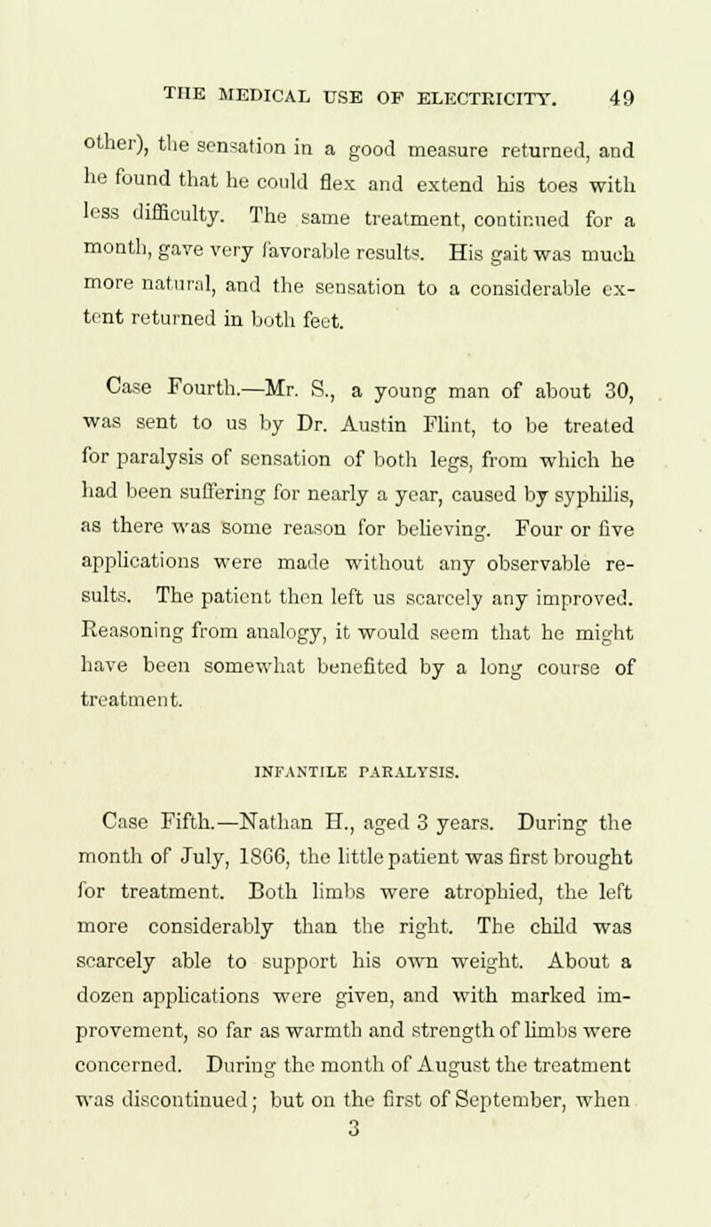 other), the sensation in a good measure returned, and he found that he could flex and extend his toes with less difficulty. The same treatment, continued for a month, gave very favorable results. His gait was much more natural, and the sensation to a considerable ex- tent returned in both feet. Case Fourth.—Mr. S., a young man of about 30, was sent to us by Dr. Austin Flint, to be treated for paralysis of sensation of both legs, from which he had been suffering for nearly a year, caused by syphilis, as there was some reason for believing. Four or five applications were made without any observable re- sults. The patient then left us scarcely any improved. Reasoning from analogy, it would seem that he might have been somewhat benefited by a long course of treatment. INFANTILE PARALYSIS. Case Fifth.—Nathan H., aged 3 years. During the month of July, 18G6, the little patient was first brought for treatment. Both limbs were atrophied, the left more considerably than the right. The child was scarcely able to support his own weight. About a dozen applications were given, and with marked im- provement, so far as warmth and strength of limbs were concerned. During the month of August the treatment was discontinued; but on the first of September, when 3