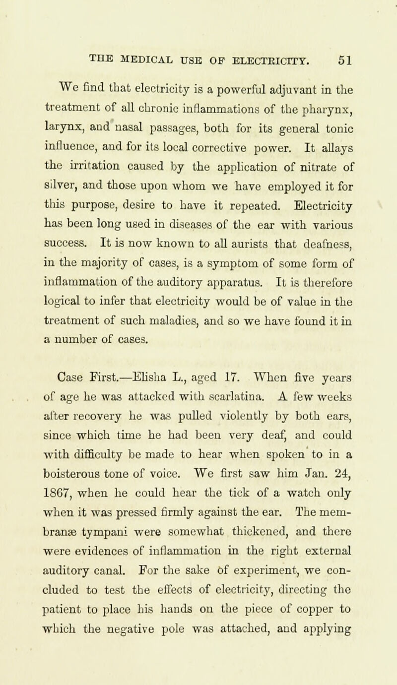 We find that electricity is a powerful adjuvant in the treatment of all chronic inflammations of the pharynx, larynx, and nasal passages, both for its general tonic influence, and for its local corrective power. It allays the irritation caused by the application of nitrate of silver, and those upon whom we have employed it for this purpose, desire to have it repeated. Electricity has been long used in diseases of the ear with various success. It is now known to all aurists that deafness, in the majority of cases, is a symptom of some form of inflammation of the auditory apparatus. It is therefore logical to infer that electricity would be of value in the treatment of such maladies, and so we have found it in a number of cases. Case First.—Elisha L., aged 17. When five years of age he was attacked with scarlatina. A few weeks after recovery he was pulled violently by both ears, since which time he had been very deaf, and could with difficulty be made to hear when spoken to in a boisterous tone of voice. We first saw him Jan. 24, 1867, when he could hear the tick of a watch only when it was pressed firmly against the ear. The mem- brans tympani were somewhat thickened, and there were evidences of inflammation in the right external auditory canal. For the sake Of experiment, we con- cluded to test the effects of electricity, directing the patient to place his hands on the piece of copper to which the negative pole was attached, and applying