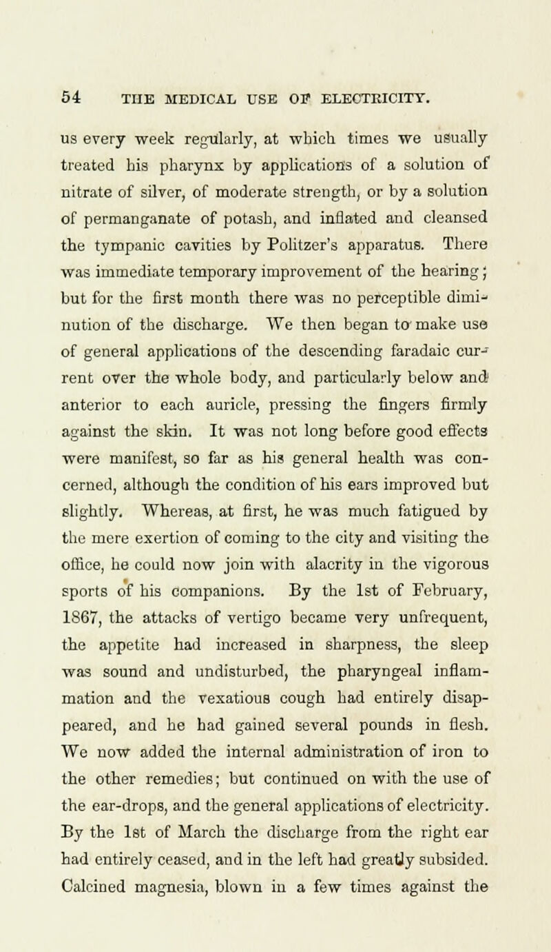 us every week regularly, at which times we usually treated his pharynx by applications of a solution of nitrate of silver, of moderate strength, or by a solution of permanganate of potash, and inflated and cleansed the tympanic cavities by Politzer's apparatus. There was immediate temporary improvement of the hearing; but for the first month there was no perceptible dimi- nution of the discharge. We then began to' make use of general applications of the descending faradaic cur- rent over the whole body, and particularly below and anterior to each auricle, pressing the fingers firmly against the skin. It was not long before good effects were manifest, so far as his general health was con- cerned, although the condition of his ears improved but slightly. Whereas, at first, he was much fatigued by the mere exertion of coming to the city and visiting the office, he could now join with alacrity in the vigorous sports of his companions. By the 1st of February, 1867, the attacks of vertigo became very unfrequent, the appetite had increased in sharpness, the sleep was sound and undisturbed, the pharyngeal inflam- mation and the vexatious cough had entirely disap- peared, and he had gained several pounds in flesh. We now added the internal administration of iron to the other remedies; but continued on with the use of the ear-drops, and the general applications of electricity. By the 1st of March the discharge from the right ear had entirely ceased, and in the left had greatjy subsided. Calcined magnesia, blown in a few times against the