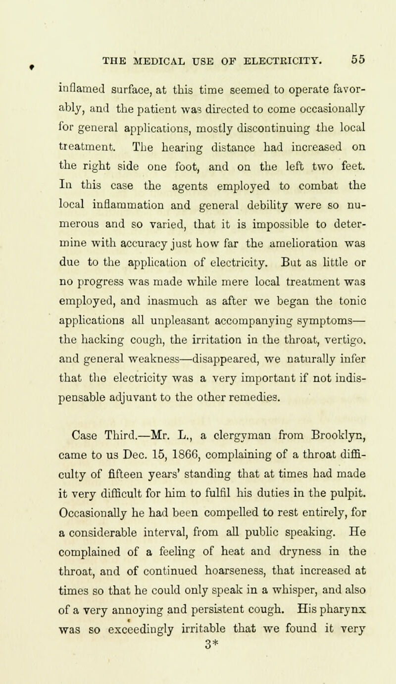 inflamed surface, at this time seemed to operate favor- ably, and the patient was directed to come occasionally for general applications, mostly discontinuing the local treatment. The hearing distance had increased on the right side one foot, and on the left two feet. In this case the agents employed to combat the local inflammation and general debility were so nu- merous and so varied, that it is impossible to deter- mine with accuracy just how far the amelioration was due to the application of electricity. But as little or no progress was made while mere local treatment was employed, and inasmuch as after we began the tonic applications all unpleasant accompanying symptoms— the hacking cough, the irritation in the throat, vertigo, and general weakness—disappeared, we naturally infer that the electricity was a very important if not indis- pensable adjuvant to the other remedies. Case Third.—Mr. L., a clergyman from Brooklyn, came to us Dec. 15, 186G, complaining of a throat diffi- culty of fifteen years' standing that at times had made it very difficult for him to fulfil his duties in the pulpit. Occasionally he had been compelled to rest entirely, for a considerable interval, from all public speaking. He complained of a feeling of heat and dryness in the throat, and of continued hoarseness, that increased at times so that he could only speak in a whisper, and also of a very annoying and persistent cough. His pharynx was so exceedingly irritable that we found it very 3*