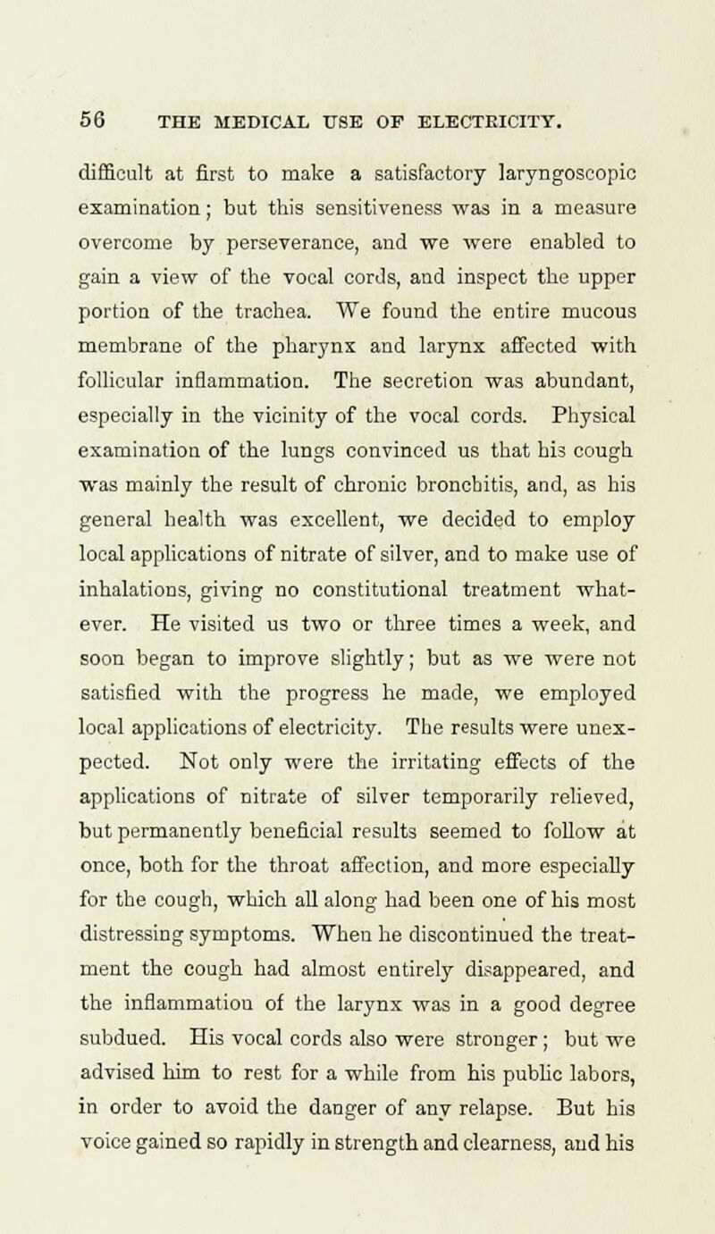 difficult at first to make a satisfactory laryngoseopic examination; but this sensitiveness was in a measure overcome by perseverance, and we were enabled to gain a view of the vocal cords, and inspect the upper portion of the trachea. We found the entire mucous membrane of the pharynx and larynx affected with follicular inflammation. The secretion was abundant, especially in the vicinity of the vocal cords. Physical examination of the lungs convinced us that his cough was mainly the result of chronic bronchitis, and, as his general health was excellent, we decided to employ local applications of nitrate of silver, and to make use of inhalations, giving no constitutional treatment what- ever. He visited us two or three times a week, and soon began to improve slightly; but as we were not satisfied with the progress he made, we employed local applications of electricity. The results were unex- pected. Not only were the irritating effects of the applications of nitrate of silver temporarily relieved, but permanently beneficial results seemed to follow at once, both for the throat affection, and more especially for the cough, which all along had been one of his most distressing symptoms. When he discontinued the treat- ment the cough had almost entirely disappeared, and the inflammation of the larynx was in a good degree subdued. His vocal cords also were stronger; but we advised him to rest for a while from his public labors, in order to avoid the danger of any relapse. But his voice gained so rapidly in strength and clearness, and his