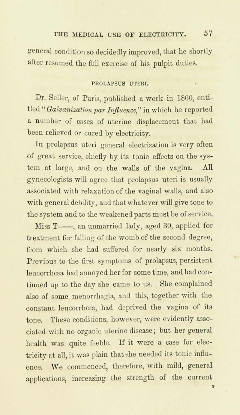 general condition so decidedly improved, that he shortly after resumed the full exercise of his pulpit duties. PROLAPSUS UTERI. Dr. Seiler, of Paris, published a work in I860, enti- tled  Galvanization 2>ar Influence in which he reported a number of cases of uterine displacement that had been relieved or cured by electricity. In prolapsus uteri general electrization is very often of great service, chiefly by its tonic effects on the sys- tem at large, and on the walls of the vagina. All gynecologists will agree that prolapsus uteri is usually associated with relaxation of the vaginal walls, and also with general debility, and that whatever will give tone to the system and to the weakened parts must be of service. Miss T , an unmarried lady, aged 30, applied for treatment for falling of the womb of the second degree, from which she had suffered for nearly six months. Previous to the first symptoms of prolapsus, persistent leucorrhcea had annoyed her for some time, and had con- tinued up to the day she came to us. She complained also of some menorrhagia, and this, together with the constant leucorrhcea, had deprived the vagina of its tone. These conditions, however, were evidently asso- ciated with no organic uterine disease; but her general health was quite feeble. If it were a case for elec- tricity at all, it was plain that »he needed its tonic influ- ence. We commenced, therefore, with mild, general applications, increasing the strength of the current