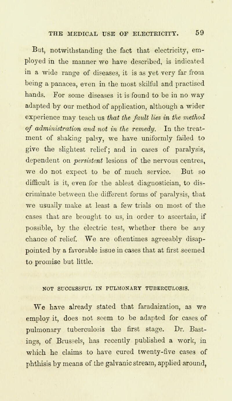 But, notwithstanding the fact that electricity, em- ployed in the manner we have described, is indicated in a wide range of diseases, it is as yet very far from being a panacea, even in the most skilful and practised hands. For some diseases it is found to be in no way adapted by our method of application, although a wider experience may teach us that the /emit lies in the method of administration and not in the remedy. In the treat- ment of shaking pal'y, we have uniformly failed to give the slightest relief; and in cases of paralysis, dependent on persistent lesions of the nervous centres, we do not expect to be of much service. But so difficult is it, even for the ablest diagnostician, to dis- criminate between the different forms of paralysis, that we usually make at least a few trials on most of the cases that are brought to us, in order to ascertain, if possible, by the electric test, whether there be any chance of relief. We are oftentimes agreeably disap- pointed by a favorable issue in cases that at first seemed to promise but little. NOT SUCCESSFUL IN PULMONARY TUBERCULOSIS. We have already stated that faradaization, as we employ it, does not seem to be adapted for cases of pulmonary tuberculosis the first stage. Dr. Bast- ings, of Brussels, has recently published a work, in which he claims to have cured twenty-five cases of phthisis by means of the galvanic stream, applied around,