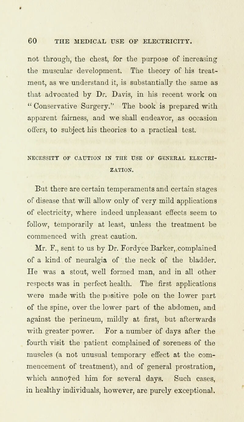 not through, the chest, for the purpose of increasing the muscular development. The theory of his treat- ment, as we understand it, is substantially the same as that advocated by Dr. Davis, in his recent work on  Conservative Surgery. The book is prepared with apparent fairness, and we shall endeavor, as occasion offers, to subject his theories to a practical test. NECESSITY OF CAUTION IN THE USE OF GENERAL ELECTRI- ZATION. But there are certain temperaments and certain stages of disease that will allow only of very mild applications of electricity, where indeed unpleasant effects seem to follow, temporarily at least, unless the treatment be commenced with great caution. Mr. F., sent to us by Dr. Fordyce Barker, complained of a kind of neuralgia of the neck of the bladder. He was a stout, well formed man, and in all other respects was in perfect health. The first applications were made with the positive pole on the lower part of the spine, over the lower part of the abdomen, and against the perineum, mildly at first, but afterwards with greater power. For a number of days after the fourth visit the patient complained of soreness of the muscles (a not unusual temporary effect at the com- mencement of treatment), and of general prostration, which annoyed him for several days. Such cases, in healthy individuals, however, are purely exceptional.