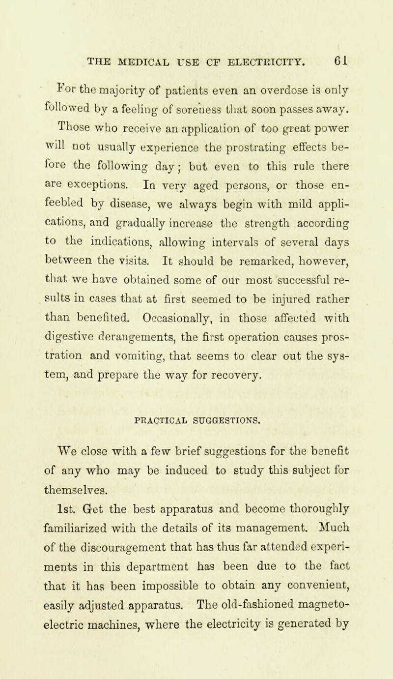 For the majority of patients even an overdose is only followed by a feeling of soreness that soon passes away. Those who receive an application of too great power will not usually experience the prostrating effects be- fore the following day; but even to this rule there are exceptions. In very aged persons, or those en- feebled by disease, we always begin with mild appli- cations, and gradually increase the strength according to the indications, allowing intervals of several days between the visits. It should be remarked, however, that we have obtained some of our most successful re- sults in cases that at first seemed to be injured rather than benefited. Occasionally, in those affected with digestive derangements, the first operation causes pros- tration and vomiting, that seems to clear out the sys- tem, and prepare the way for recovery. PRACTICAL SUGGESTIONS. We close with a few brief suggestions for the benefit of any who may be induced to study this subject for themselves. 1st. Get the best apparatus and become thoroughly familiarized with the details of its management. Much of the discouragement that has thus far attended experi- ments in this department has been due to the fact that it has been impossible to obtain any convenient, easily adjusted apparatus. The old-fashioned magneto- electric machines, where the electricity is generated by