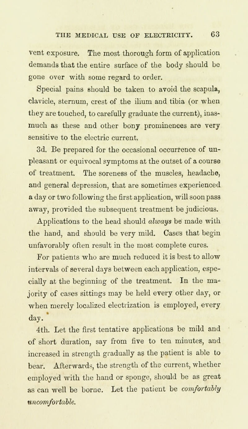 vent exposure. The most thorough form of application demands that the entire surface of the body should be gone over with some regard to order. Special pains should be taken to avoid the scapula, clavicle, sternum, crest of the ilium and tibia (or -when they are touched, to carefully graduate the current), inas- much as these and other bony prominences are very sensitive to the electric current. 3d. Be prepared for the occasional occurrence of un- pleasant or equivocal symptoms at the outset of a course of treatment. The soreness of the muscles, headache, and general depression, that are sometimes experienced a day or two following the first application, will soon pass away, provided the subsequent treatment be judicious. Applications to the head should always be made with the hand, and should be very mild. Cases that begin unfavorably often result in the most complete cures. For patients who are much reduced it is best to allow intervals of several days between each application, espe- cially at the beginning of the treatment. In the ma- jority of cases sittings may be held every other day, or when merely localized electrization is employed, every day. 4th. Let the first tentative applications be mild and of short duration, say from five to ten minutes, and increased in strength gradually as the patient is able to bear. Afterwards, the strength of the current, whether employed with the hand or sponge, should be as great as can well be borne. Let the patient be comfortably uncomfortable.