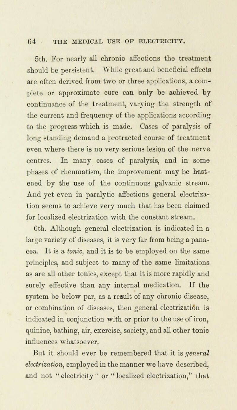 5th. For nearly all chronic affections the treatment should be persistent. While great and beneficial effects are often derived from two or three applications, a com- plete or approximate cure can only be achieved by continuance of the treatment, varying the strength of the current and frequency of the applications according to the progress which is made. Cases of paralysis of long standing demand a protracted course of treatment even where there is no very serious lesion of the nerve centres. In many cases of paralysis, and in some phases of rheumatism, the improvement may be hast- ened by the use of the continuous galvanic stream. And yet even in paralytic affections general electriza- tion seems to achieve very much that has been claimed for localized electrization with the constant stream. Cth. Although general electrization is indicated in a large variety of diseases, it is very far from being a pana- cea. It is a tonic, and it is to be employed on the same principles, and subject to many of the same limitations as are all other tonics, except that it is more rapidly and surely effective than any internal medication. If the Bystem be below par, as a result of any chronic disease, or combination of diseases, then general electrization is indicated in conjunction with or prior to the use of iron, quinine, bathing, air, exercise, society, and all other tonic influences whatsoever. But it should ever be remembered that it is general electrization, employed in the manner we have described, and not electricity or  localized electrization, that