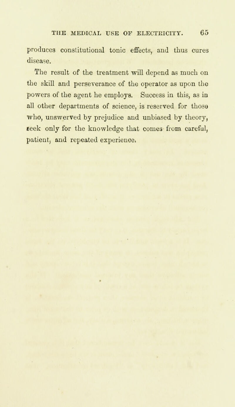 produces constitutional tonic effects, and thus cures disease. The result of the treatment will depend as much on the skill and perseverance of the operator as upon the powers of the agent he employs. Success in this, as in all other departments of science, is reserved for those who, unswerved by prejudice and unbiased by theory, seek only for the knowledge that comes from careful, patient, and repeated experience.