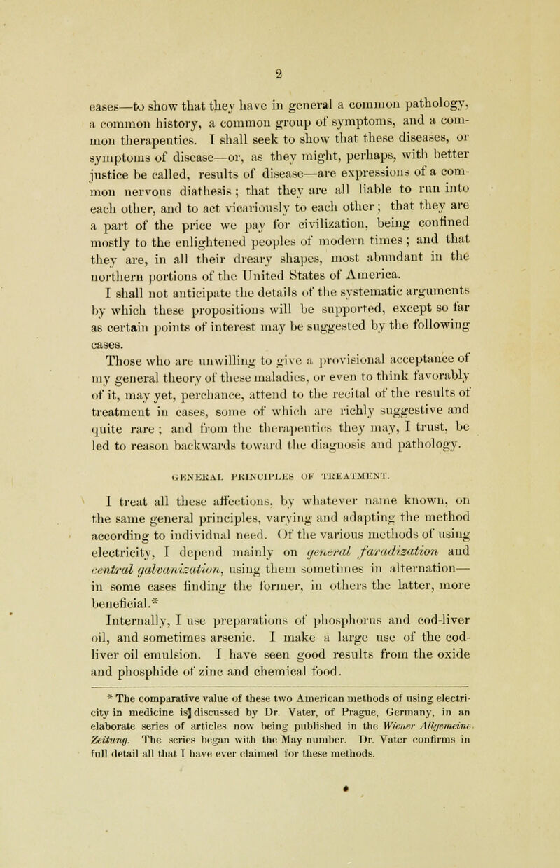 a common history, a common group of symptoms, and a com- mon therapeutics. I shall seek to show that these diseases, or symptoms of disease—or, as they might, perhaps, with better justice be called, results of disease—are expressions of a com- mon nervous diathesis ; that they are all liable to run into each other, and to act vicariously to each other; that they are a part of the price we pay for civilization, being confined mostly to the enlightened peoples of modern times ; and that they are, in all their dreary shapes, most abundant in the northern portions of the United States of America. I shall not anticipate the details of the systematic arguments by which these propositions will be supported, except so far as certain points of interest may be suggested by the following cases. Those who are unwilling to ,«>'ive a provisional acceptance of my general theory of these maladies, or even to think favorably of it, may yet, perchance, attend to the recital of the results of treatment in cases, some of which are richly suggestive and quite rare; and from the therapeutics they may, I trust, be led to reason backwards toward the diagnosis and pathology. GENERAL I'KIMOIPLKS OF TREATMENT. I treat all these attentions, by whatever name known, on the same general principles, varying and adapting the method according to individual need. Of the various methods of using electricity, I depend mainly on general faradisation and central galvanization, using them sometimes in alternation— in some cases finding the former, in others the latter, more beneficial.* Internally, I use preparations of phosphorus and cod-liver oil, and sometimes arsenic. I make a large use of the cod- liver oil emulsion. I have seen good results from the oxide and phosphide of zinc and chemical food. * The comparative value of these two American methods of using electri- city in medicine is] discussed by Dr. Vater, of Prague, Germany, in an elaborate series of articles now being published in the Wiener Allgemeine Zeitung. The series began with the May number. Dr. Vater confirms in full detail all that I have ever claimed for these methods.